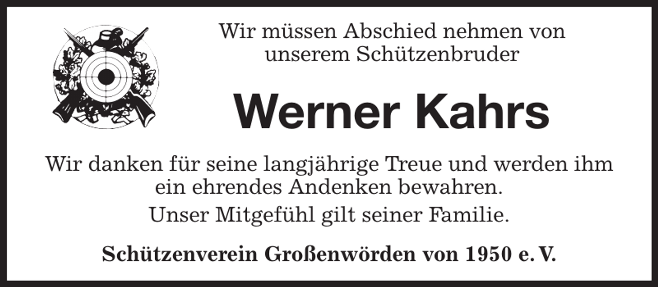 <p>Wir müssen Abschied nehmen von<br />unserem Schützenbruder<br />Werner Kahrs<br />Wir danken für seine langjährige Treue und werden ihm<br />ein ehrendes Andenken bewahren.<br />Unser Mitgefühl gilt seiner Familie.<br />Schützenverein Großenwörden von 1950 e. V.</p>