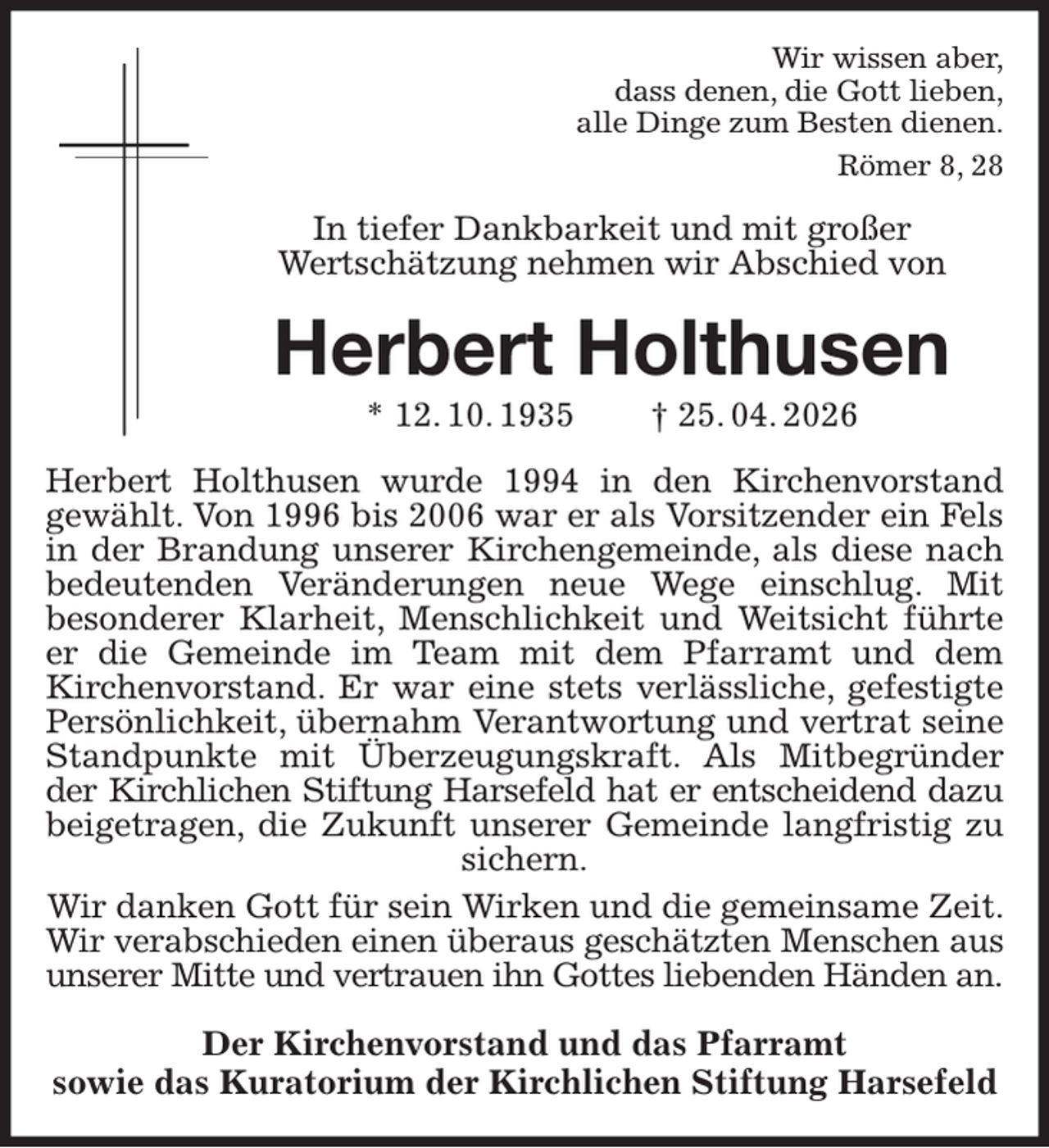 <p>Wir wissen aber,<br />dass denen, die Gott lieben,<br />alle Dinge zum Besten dienen.<br />Römer 8, 28<br />In tiefer Dankbarkeit und mit großer<br />Wertschätzung nehmen wir Abschied von<br />Herbert Holthusen<br />* 12. 10. 1935 † 25. 04. 2026<br />Herbert Holthusen wurde 1994 in den Kirchenvorstand<br />gewählt. Von 1996 bis 2006 war er als Vorsitzender ein Fels<br />in der Brandung unserer Kirchengemeinde, als diese nach<br />bedeutenden Veränderungen neue Wege einschlug. Mit<br />besonderer Klarheit, Menschlichkeit und Weitsicht führte<br />er die Gemeinde im Team mit dem Pfarramt und dem<br />Kirchenvorstand. Er war eine stets verlässliche, gefestigte<br />Persönlichkeit, übernahm Verantwortung und vertrat seine<br />Standpunkte mit Überzeugungskraft. Als Mitbegründer<br />der Kirchlichen Stiftung Harsefeld hat er entscheidend dazu<br />beigetragen, die Zukunft unserer Gemeinde langfristig zu<br />sichern.<br />Wir danken Gott für sein Wirken und die gemeinsame Zeit. Wir verabschieden einen überaus geschätzten Menschen aus<br />unserer Mitte und vertrauen ihn Gottes liebenden Händen an.<br />Der Kirchenvorstand und das Pfarramt<br />sowie das Kuratorium der Kirchlichen Stiftung Harsefeld</p>
