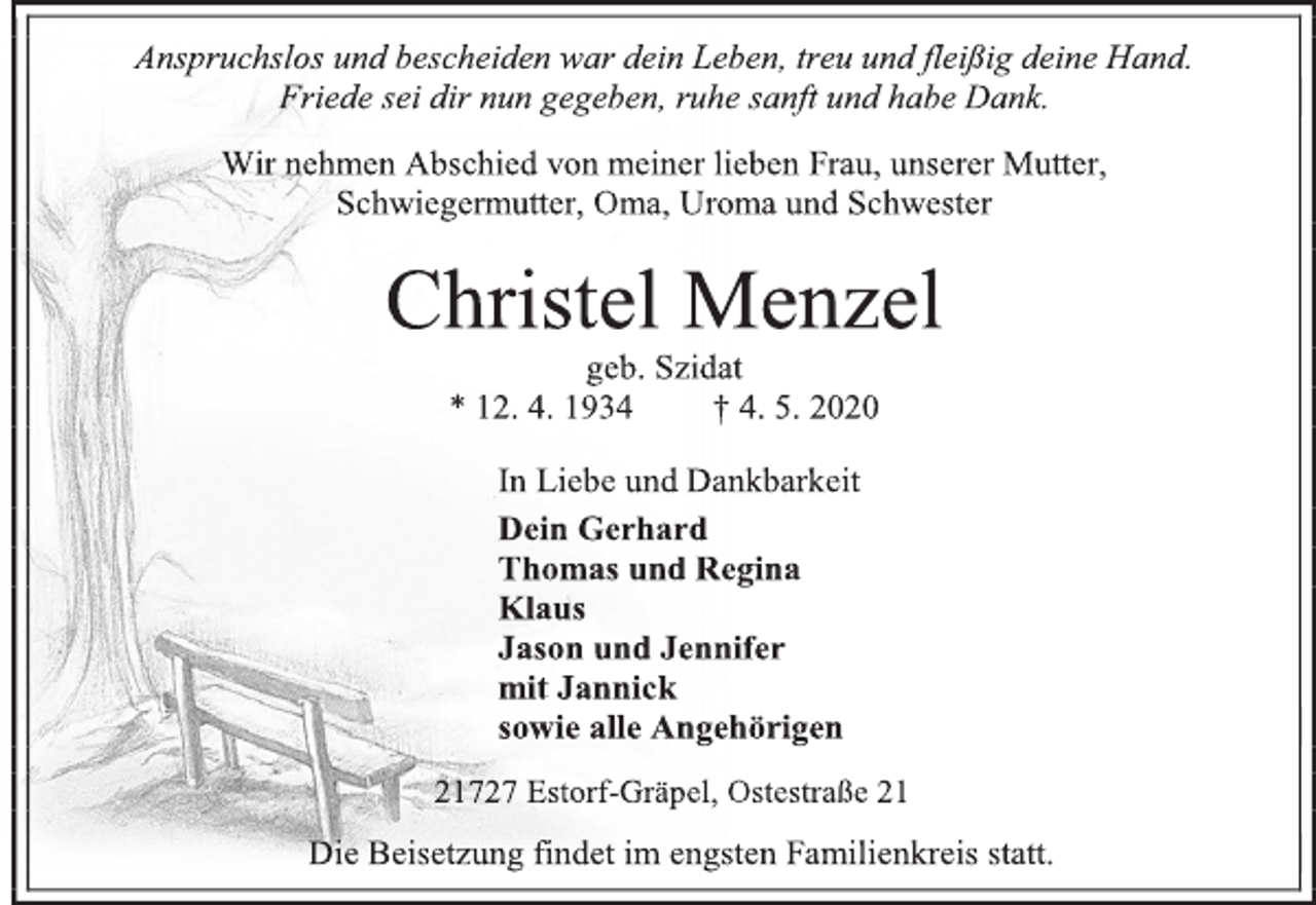 <p>Anspruchslos und bescheiden war dein Leben, treu und fleißig deine Hand. Friede sei dir nun gegeben, ruhe sanft und habe Dank.<br />Wir nehmen Abschied von meiner lieben Frau, unserer Mutter,<br />Schwiegermutter, Oma, Uroma und Schwester<br />Christel Menzel<br />geb. Szidat<br />* 12. 4. 1934 + 4. 5. 2020<br />In Liebe und Dankbarkeit<br />Dein Gerhard<br />Thomas und Regina<br />Klaus<br />Jason und Jennifer<br />mit Jannick<br />sowie alle Angehörigen<br />21727 Estorf-Gräpel, Ostestraße 21<br />Die Beisetzung findet im engsten Familienkreis statt.</p>