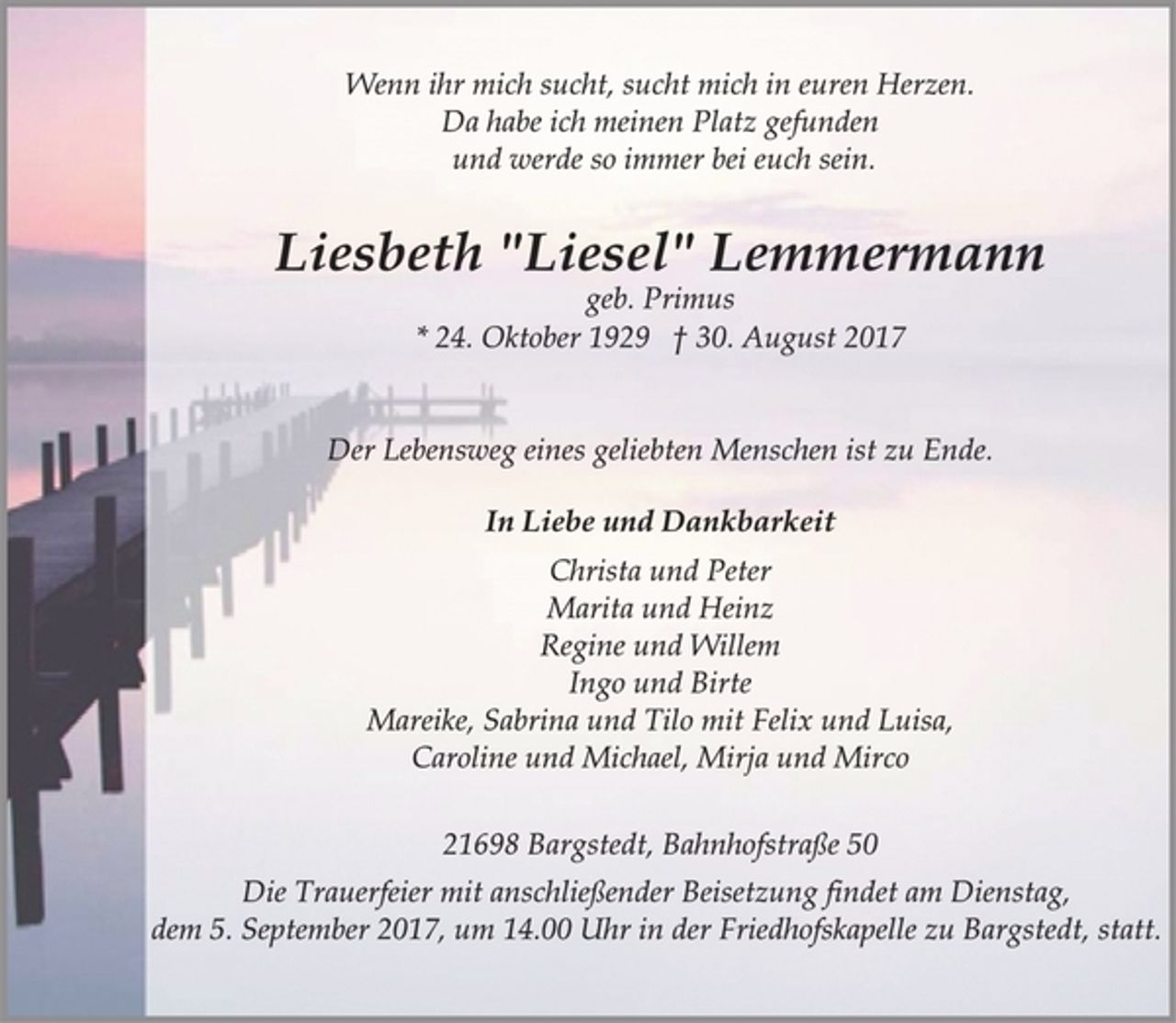 <p>Wenn ihr mich sucht, sucht mich in euren Herzen.<br />Da habe ich meinen Platz gefunden<br />und werde so immer bei euch sein.</p><p>Liesbeth "Liesel" Lemmermann</p><p>geb. Primus</p><p>* 24. Oktober 1929 † 30. August 2017<br />Der Lebensweg eines geliebten Menschen ist zu Ende.</p><p>In Liebe und Dankbarkeit</p><p>Christa und Peter<br />Marita und Heinz<br />Regine und Willem<br />Ingo und Birte<br />Mareike, Sabrina und Tilo mit Felix und Luisa,<br />Caroline und Michael, Mirja und Mirco</p><p>21698 Bargstedt, Bahnhofstraße 50<br />Die Trauerfeier mit anschließender Beisetzung findet am Dienstag,<br />dem 5. September 2017, um 14.00 Uhr in der Friedhofskapelle zu Bargstedt, statt.</p>