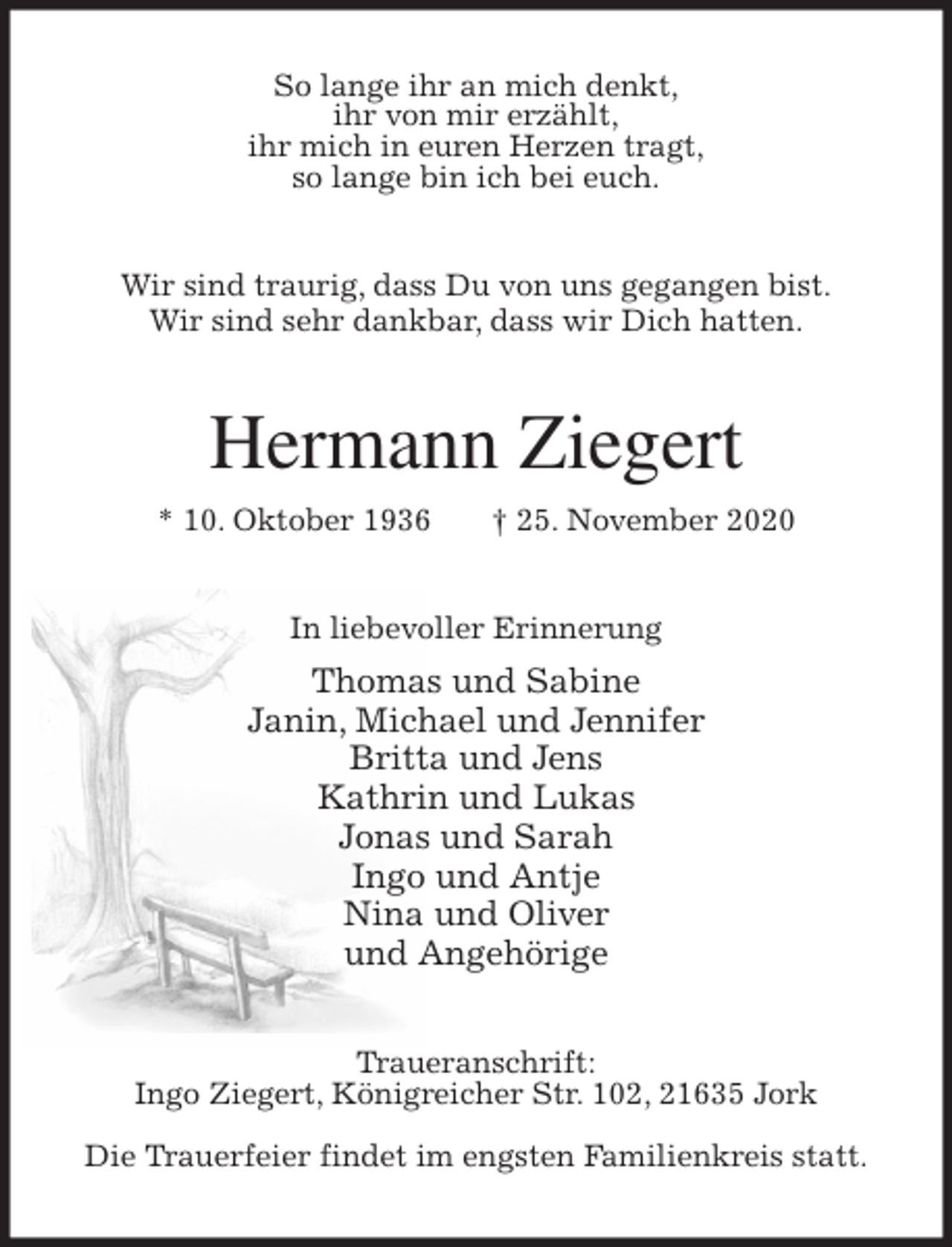 <p>So lange ihr an mich denkt,<br />ihr von mir erzählt,<br />ihr mich in euren Herzen tragt,<br />so lange bin ich bei euch.<br />Wir sind traurig, dass Du von uns gegangen bist.<br />Wir sind sehr dankbar, dass wir Dich hatten.<br />Hermann Ziegert<br />* 10. Oktober 1936 † 25. November 2020<br />In liebevoller Erinnerung<br />Thomas und Sabine<br />Janin, Michael und Jennifer<br />Britta und Jens<br />Kathrin und Lukas<br />Jonas und Sarah<br />Ingo und Antje<br />Nina und Oliver<br />und Angehörige<br />Traueranschrift:<br />Ingo Ziegert, Königreicher Str. 102, 21635 Jork</p>
<p>Die Trauerfeier findet im engsten Familienkreis statt.</p>