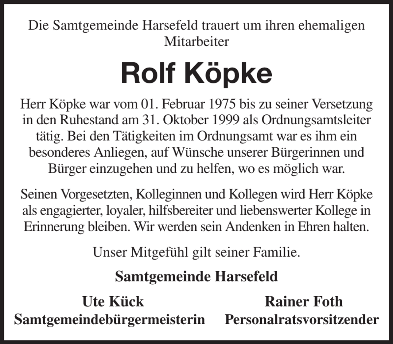 <p>Die Samtgemeinde Harsefeld trauert um ihren ehemaligen Mitarbeiter<br />Rolf Köpke<br />Herr Köpke war vom 01. Februar 1975 bis zu seiner Versetzung in den Ruhestand am 31. Oktober 1999 als Ordnungsamtsleiter tätig. Bei den Tätigkeiten im Ordnungsamt war es ihm ein<br />besonderes Anliegen, auf Wünsche unserer Bürgerinnen und<br />Bürger einzugehen und zu helfen, wo es möglich war.</p><p>Seinen Vorgesetzten, Kolleginnen und Kollegen wird Herr Köpke als engagierter, loyaler, hilfsbereiter und liebenswerter Kollege in Erinnerung bleiben. Wir werden sein Andenken in Ehren halten.</p><p>Unser Mitgefühl gilt seiner Familie.<br />Samtgemeinde Harsefeld<br />Ute Kück Rainer Foth<br />Samtgemeindebürgermeisterin Personalratsvorsitzender</p>