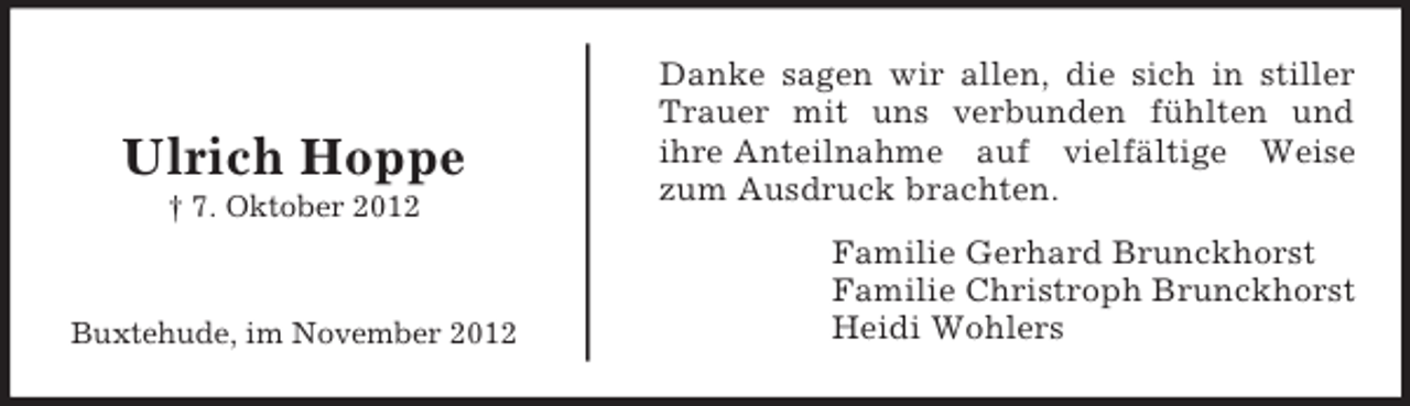<p>Ulrich Hoppe<br />† 7. Oktober 2012</p><p>Buxtehude, im November 2012</p><p>Danke sagen wir allen, die sich in stiller<br />Trauer mit uns verbunden fühlten und<br />ihre Anteilnahme auf vielfältige Weise<br />zum Ausdruck brachten.<br />Familie Gerhard Brunckhorst<br />Familie Christroph Brunckhorst<br />Heidi Wohlers</p>