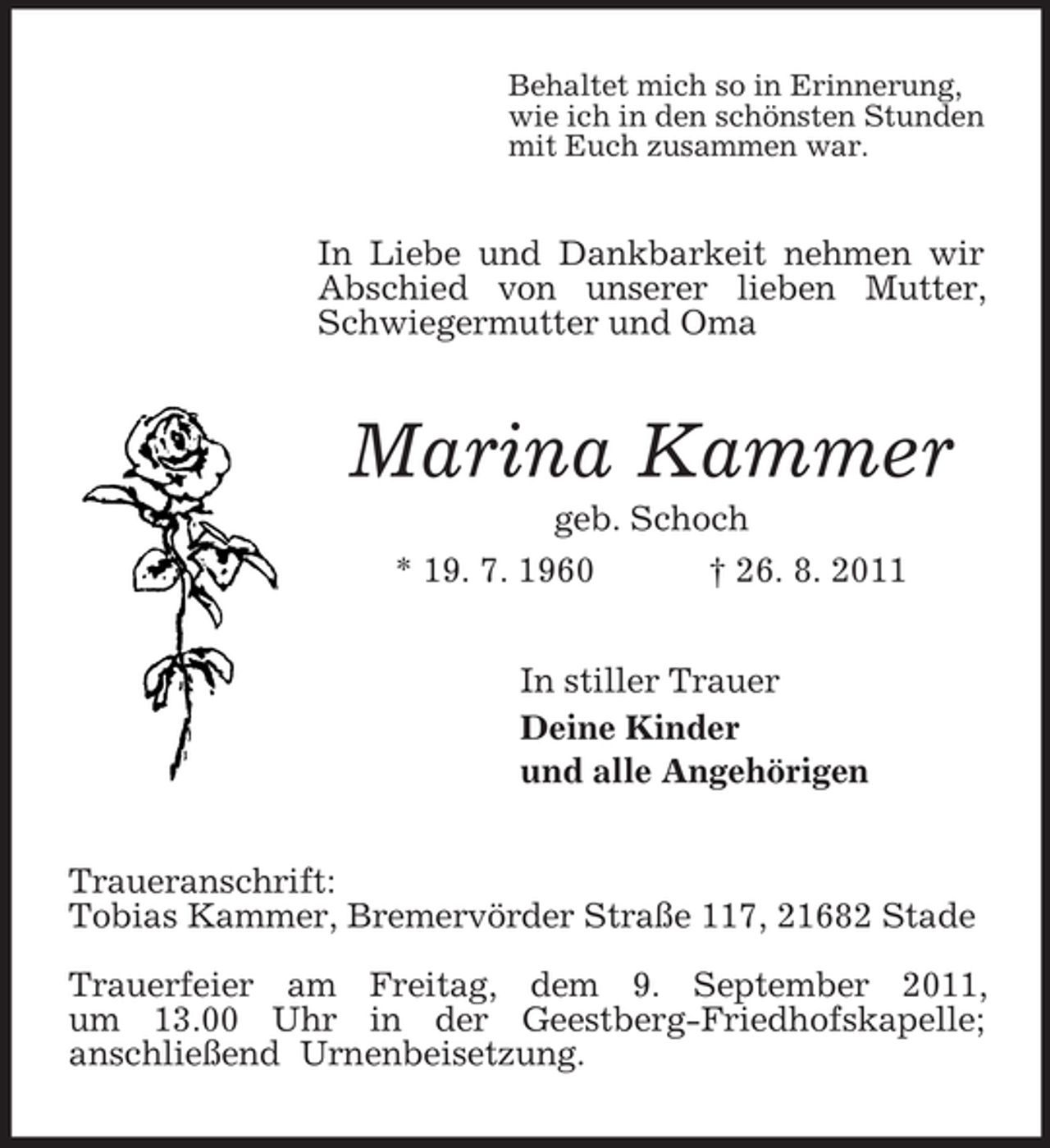 <p>Behaltet mich so in Erinnerung,<br />wie ich in den schönsten Stunden<br />mit Euch zusammen war.<br />In Liebe und Dankbarkeit nehmen wir Abschied von unserer lieben Mutter, Schwiegermutter und Oma<br />Marina Kammer<br />geb. Schoch<br />* 19. 7. 1960 † 26. 8. 2011<br />In stiller Trauer<br />Deine Kinder<br />und alle Angehörigen<br />Traueranschrift:<br />Tobias Kammer, Bremervörder Straße 117, 21682 Stade</p><p>Trauerfeier am Freitag, dem 9. September 2011,<br />um 13.00 Uhr in der Geestberg-Friedhofskapelle;<br />anschließend Urnenbeisetzung.</p>