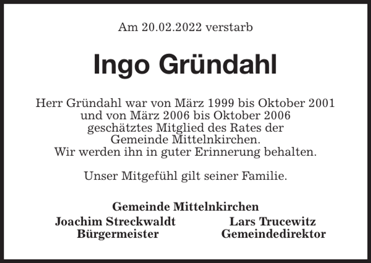 <p>Am 20.02.2022 verstarb<br />Ingo Gründahl<br />Herr Gründahl war von März 1999 bis Oktober 2001<br />und von März 2006 bis Oktober 2006<br />geschätztes Mitglied des Rates der<br />Gemeinde Mittelnkirchen.<br />Wir werden ihn in guter Erinnerung behalten.</p>
<p>Unser Mitgefühl gilt seiner Familie.<br />Gemeinde Mittelnkirchen<br />Joachim Streckwaldt Lars Trucewitz<br />Bürgermeister Gemeindedirektor</p>