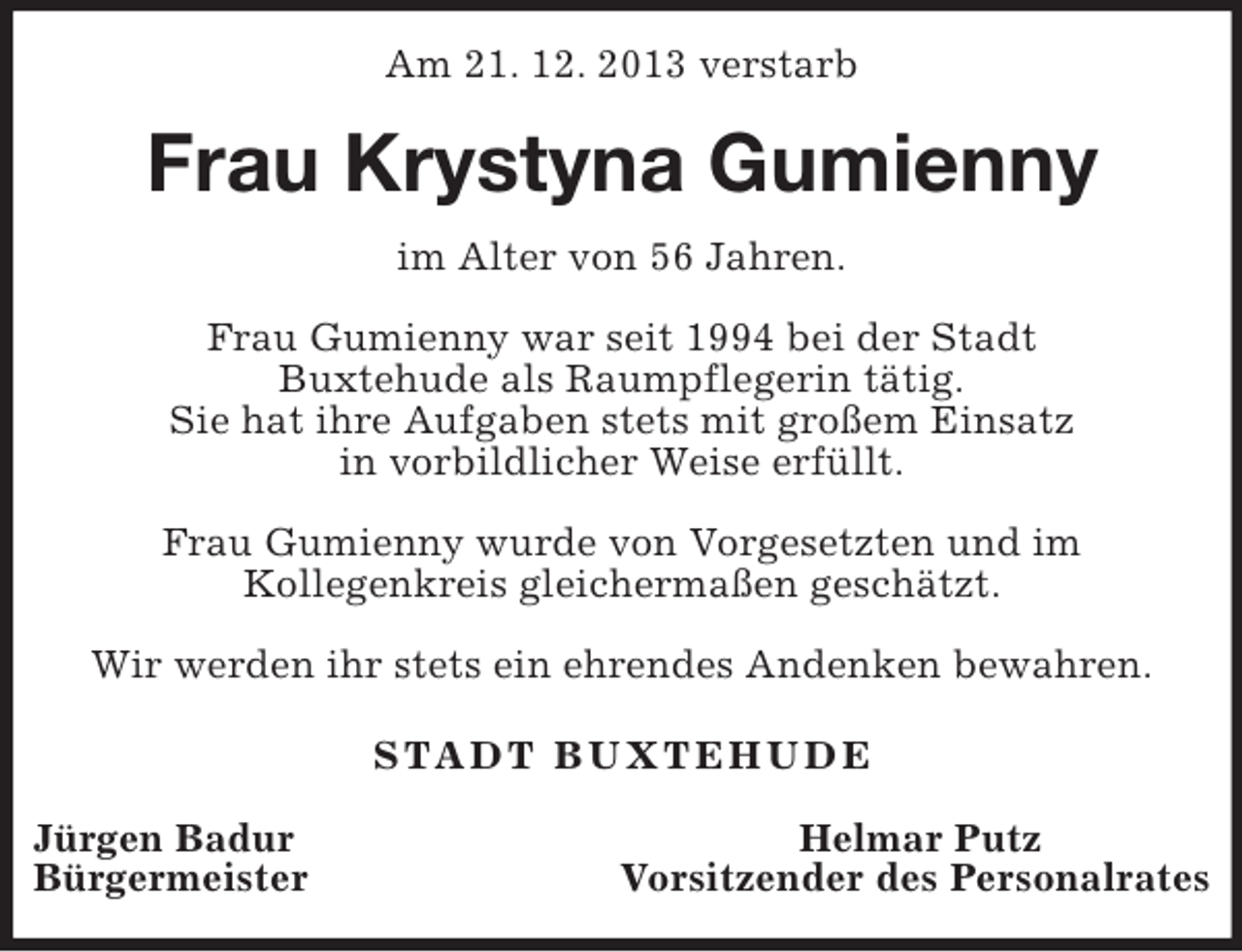 <p>Am 21. 12. 2013 verstarb<br />Frau Krystyna Gumienny<br />im Alter von 56 Jahren.</p><p>Frau Gumienny war seit 1994 bei der Stadt<br />Buxtehude als Raumpflegerin tätig.<br />Sie hat ihre Aufgaben stets mit großem Einsatz<br />in vorbildlicher Weise erfüllt.</p><p>Frau Gumienny wurde von Vorgesetzten und im<br />Kollegenkreis gleichermaßen geschätzt.</p><p>Wir werden ihr stets ein ehrendes Andenken bewahren.</p><p>STADT BUXTEHUDE</p><p>Jürgen Badur Helmar Putz<br />Bürgermeister Vorsitzender des Personalrates</p>