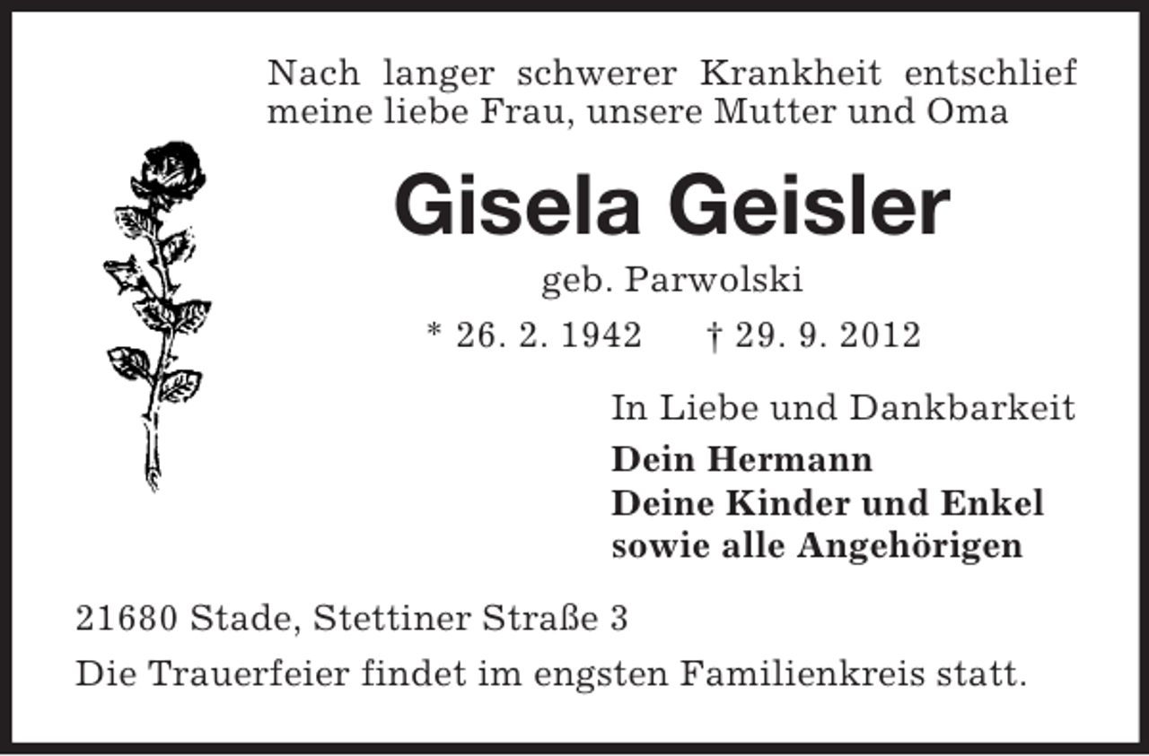 <p>Nach langer schwerer Krankheit entschlief meine liebe Frau, unsere Mutter und Oma<br />Gisela Geisler<br />geb. Parwolski<br />* 26. 2. 1942 † 29. 9. 2012<br />In Liebe und Dankbarkeit<br />Dein Hermann<br />Deine Kinder und Enkel<br />sowie alle Angehörigen<br />21680 Stade, Stettiner Straße 3<br />Die Trauerfeier findet im engsten Familienkreis statt.</p>