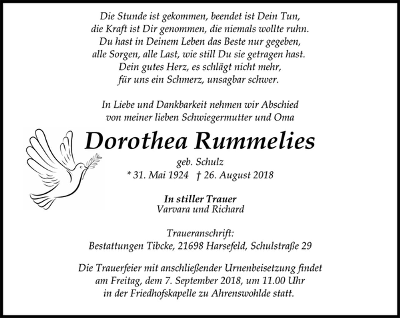 <p>Die Stunde ist gekommen, beendet ist Dein Tun,<br />die Kraft ist Dir genommen, die niemals wollte ruhn.<br />Du hast in Deinem Leben das Beste nur gegeben,<br />alle Sorgen, alle Last, wie still Du sie getragen hast.<br />Dein gutes Herz, es schlägt nicht mehr,<br />für uns ein Schmerz, unsagbar schwer.<br />In Liebe und Dankbarkeit nehmen wir Abschied<br />von meiner lieben Schwiegermutter und Oma<br />Dorothea Rummelies<br />geb. Schulz<br />* 31. Mai 1924 † 26. August 2018<br />In stiller Trauer<br />Varvara und Richard<br />Traueranschrift:<br />Bestattungen Tibcke, 21698 Harsefeld, Schulstraße 29<br />Die Trauerfeier mit anschließender Urnenbeisetzung findet<br />am Freitag, dem 7. September 2018, um 11.00 Uhr<br />in der Friedhofskapelle zu Ahrenswohlde statt.</p>
