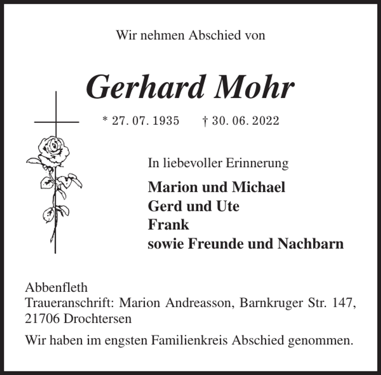 <p>Wir nehmen Abschied von<br />Gerhard Mohr<br />* 27. 07. 1935 † 30. 06. 2022<br />In liebevoller Erinnerung<br />Marion und Michael<br />Gerd und Ute<br />Frank<br />sowie Freunde und Nachbarn<br />Abbenfleth<br />Traueranschrift: Marion Andreasson, Barnkruger Str. 147, 21706 Drochtersen<br />Wir haben im engsten Familienkreis Abschied genommen.</p>