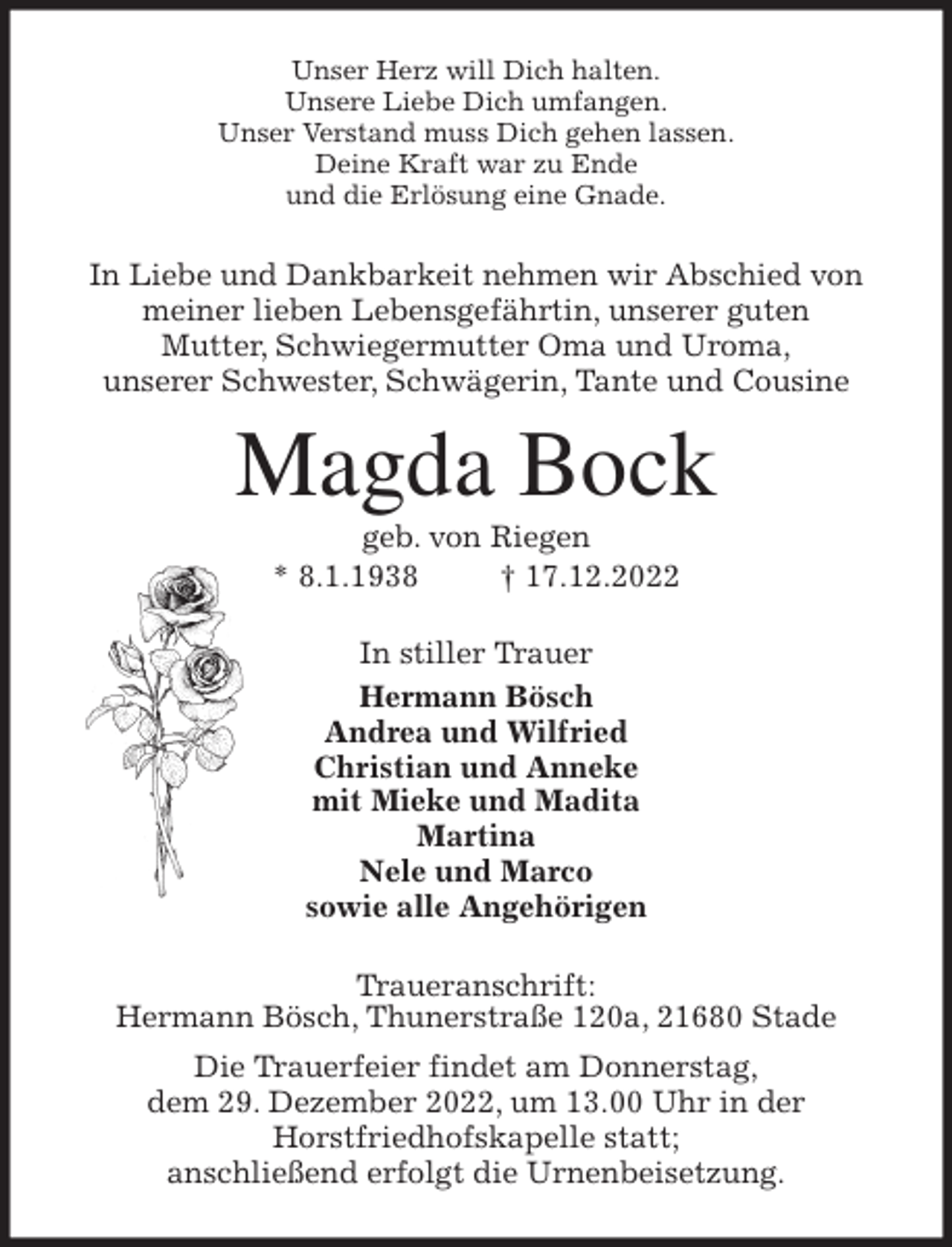 <p>Unser Herz will Dich halten.<br />Unsere Liebe Dich umfangen.<br />Unser Verstand muss Dich gehen lassen.<br />Deine Kraft war zu Ende<br />und die Erlösung eine Gnade.<br />In Liebe und Dankbarkeit nehmen wir Abschied von<br />meiner lieben Lebensgefährtin, unserer guten<br />Mutter, Schwiegermutter Oma und Uroma,<br />unserer Schwester, Schwägerin, Tante und Cousine<br />Magda Bock<br />geb. von Riegen<br />* 8.1.1938 † 17.12.2022<br />In stiller Trauer<br />Hermann Bösch<br />Andrea und Wilfried<br />Christian und Anneke<br />mit Mieke und Madita<br />Martina<br />Nele und Marco<br />sowie alle Angehörigen<br />Traueranschrift:<br />Hermann Bösch, Thunerstraße 120a, 21680 Stade<br />Die Trauerfeier findet am Donnerstag,<br />dem 29. Dezember 2022, um 13.00 Uhr in der<br />Horstfriedhofskapelle statt;<br />anschließend erfolgt die Urnenbeisetzung.</p>
