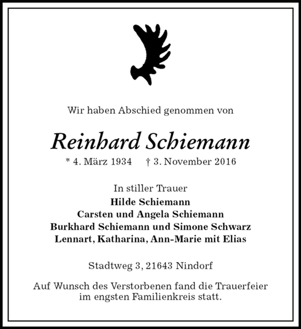 <p>Wir haben Abschied genommen von<br />Reinhard Schiemann<br />* 4. März 1934 † 3. November 2016<br />In stiller Trauer<br />Hilde Schiemann<br />Carsten und Angela Schiemann<br />Burkhard Schiemann und Simone Schwarz<br />Lennart, Katharina, Ann-Marie mit Elias<br />Stadtweg 3, 21643 Nindorf</p><p>Auf Wunsch des Verstorbenen fand die Trauerfeier<br />im engsten Familienkreis statt.</p>
