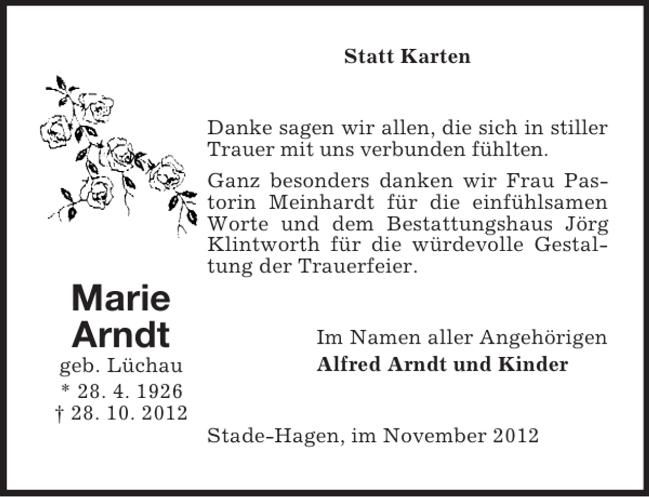 <p>Statt Karten</p><p>Danke sagen wir allen, die sich in stiller<br />Trauer mit uns verbunden fühlten.<br />Ganz besonders danken wir Frau Pastorin Meinhardt für die einfühlsamen<br />Worte und dem Bestattungshaus Jörg<br />Klintworth für die würdevolle Gestaltung der Trauerfeier.</p><p>Marie<br />Arndt<br />geb. Lüchau<br />* 28. 4. 1926<br />† 28. 10. 2012</p><p>Im Namen aller Angehörigen<br />Alfred Arndt und Kinder</p><p>Stade-Hagen, im November 2012</p>
