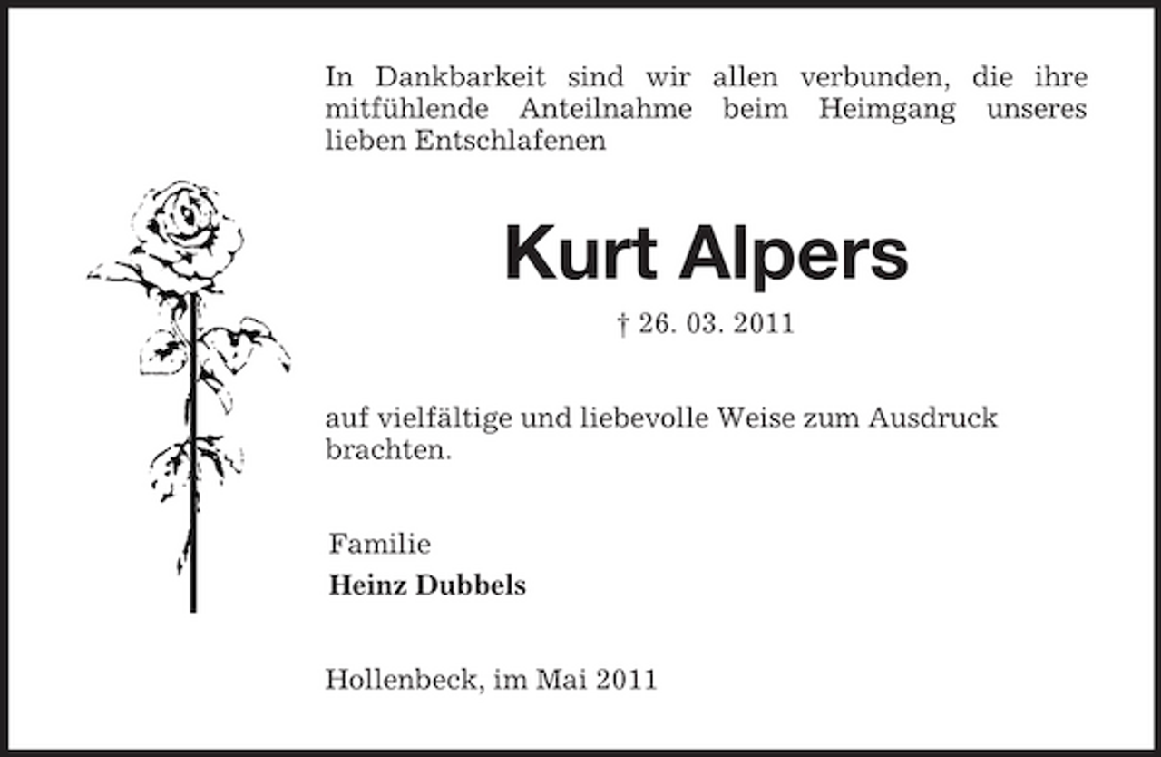 <p>In Dankbarkeit sind wir allen verbunden, die ihre<br />mitfühlende Anteilnahme beim Heimgang unseres<br />lieben Entschlafenen<br />Kurt Alpers<br />† 26. 03. 2011<br />auf vielfältige und liebevolle Weise zum Ausdruck brachten.<br />Familie<br />Heinz Dubbels<br />Hollenbeck, im Mai 2011</p>
