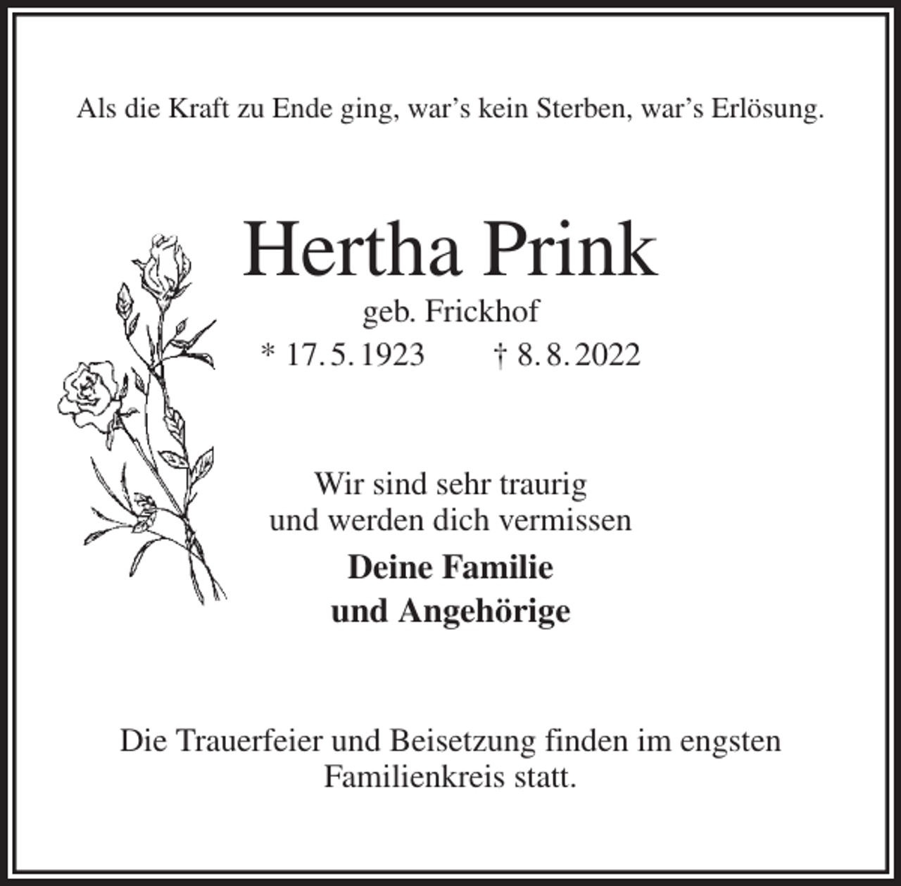 <p>Als die Kraft zu Ende ging, war's kein Sterben, war's Erlösung.<br />Hertha Prink<br />geb. Frickhof<br />* 17. 5. 1923 † 8. 8. 2022<br />Wir sind sehr traurig<br />und werden dich vermissen<br />Deine Familie<br />und Angehörige<br />Die Trauerfeier und Beisetzung finden im engsten<br />Familienkreis statt.</p>