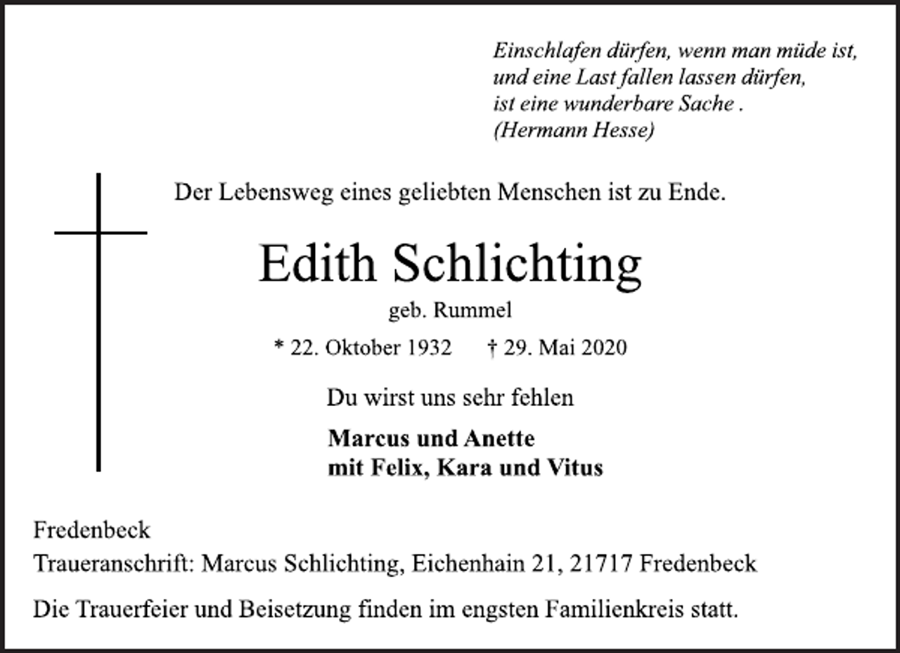 <p>Einschlafen dürfen, wenn man müde ist,<br />und eine Last fallen lassen dürfen,<br />ist eine wunderbare Sache.<br />(Hermann Hesse)<br />Der Lebensweg eines geliebten Menschen ist zu Ende.<br />Edith Schlichting<br />geb. Rummel<br />* 22. Oktober 1932 † 29. Mai 2020<br />Du wirst uns sehr fehlen<br />Marcus und Anette<br />mit Felix, Kara und Vitus<br />Fredenbeck<br />Traueranschrift: Marcus Schlichting, Eichenhain 21, 21717 Fredenbeck<br />Die Trauerfeier und Beisetzung finden im engsten Familienkreis statt.</p>