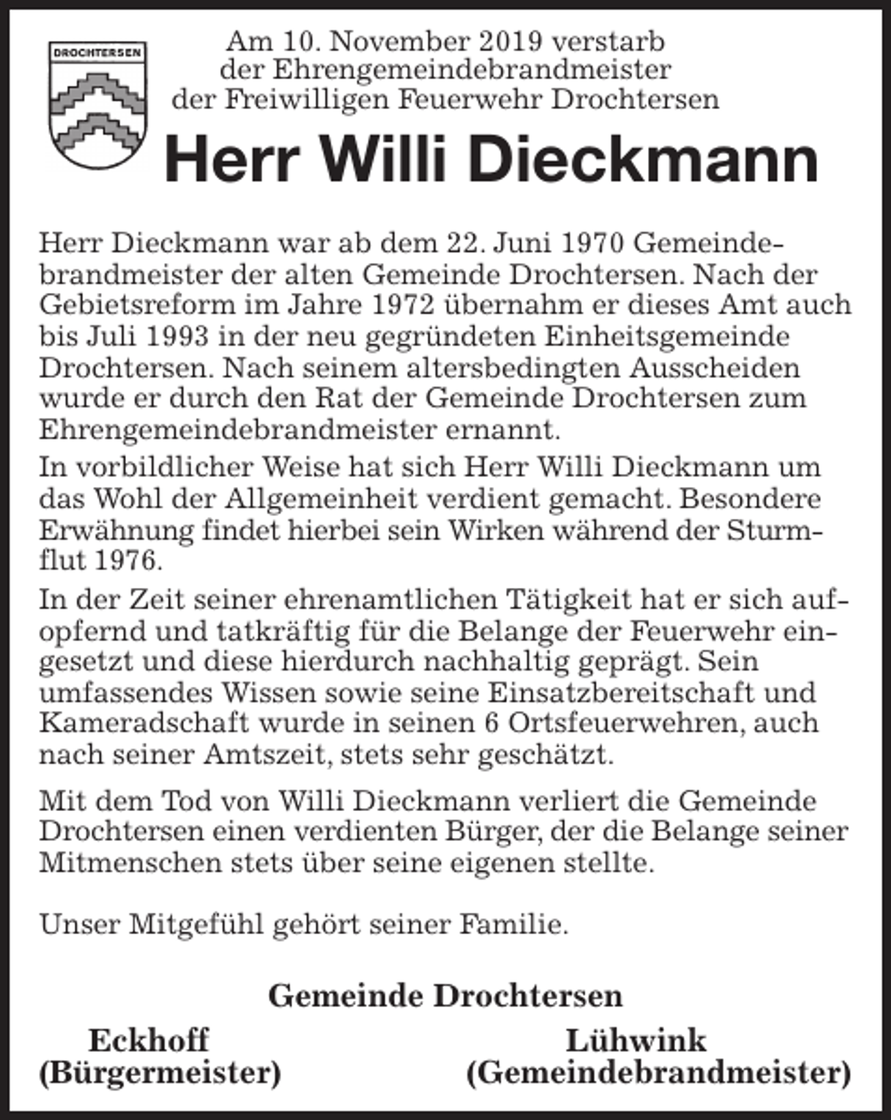 <p>Am 10. November 2019 verstarb<br />der Ehrengemeindebrandmeister<br />der Freiwilligen Feuerwehr Drochtersen<br />Herr Willi Dieckmann<br />Herr Dieckmann war ab dem 22. Juni 1970 Gemeindebrandmeister der alten Gemeinde Drochtersen. Nach der Gebietsreform im Jahre 1972 übernahm er dieses Amt auch bis Juli 1993 in der neu gegründeten Einheitsgemeinde Drochtersen. Nach seinem altersbedingten Ausscheiden wurde er durch den Rat der Gemeinde Drochtersen zum Ehrengemeindebrandmeister ernannt.<br />In vorbildlicher Weise hat sich Herr Willi Dieckmann um das Wohl der Allgemeinheit verdient gemacht. Besondere Erwähnung findet hierbei sein Wirken während der Sturmflut 1976.<br />In der Zeit seiner ehrenamtlichen Tätigkeit hat er sich aufopfernd und tatkräftig für die Belange der Feuerwehr eingesetzt und diese hierdurch nachhaltig geprägt. Sein<br />umfassendes Wissen sowie seine Einsatzbereitschaft und<br />Kameradschaft wurde in seinen 6 Ortsfeuerwehren, auch nach seiner Amtszeit, stets sehr geschätzt.<br />Mit dem Tod von Willi Dieckmann verliert die Gemeinde Drochtersen einen verdienten Bürger, der die Belange seiner<br />Mitmenschen stets über seine eigenen stellte.</p><p>Unser Mitgefühl gehört seiner Familie.</p><p>Gemeinde Drochtersen<br />Eckhoff Lühwink<br />(Bürgermeister) (Gemeindebrandmeister)</p>