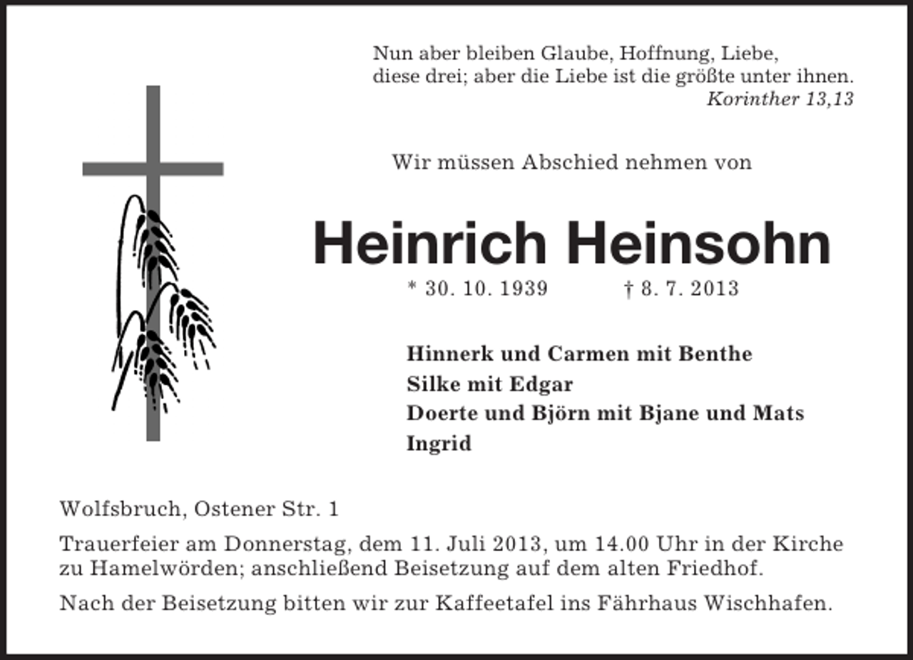 <p>Nun aber bleiben Glaube, Hoffnung, Liebe,<br />diese drei; aber die Liebe ist die größte unter ihnen.<br />Korinther 13,13</p><p>Wir müssen Abschied nehmen von</p><p>Heinrich Heinsohn<br />* 30. 10. 1939</p><p>† 8. 7. 2013</p><p>Hinnerk und Carmen mit Benthe<br />Silke mit Edgar<br />Doerte und Björn mit Bjane und Mats<br />Ingrid<br />Wolfsbruch, Ostener Str. 1<br />Trauerfeier am Donnerstag, dem 11. Juli 2013, um 14.00 Uhr in der Kirche<br />zu Hamelwörden; anschließend Beisetzung auf dem alten Friedhof.<br />Nach der Beisetzung bitten wir zur Kaffeetafel ins Fährhaus Wischhafen.</p>