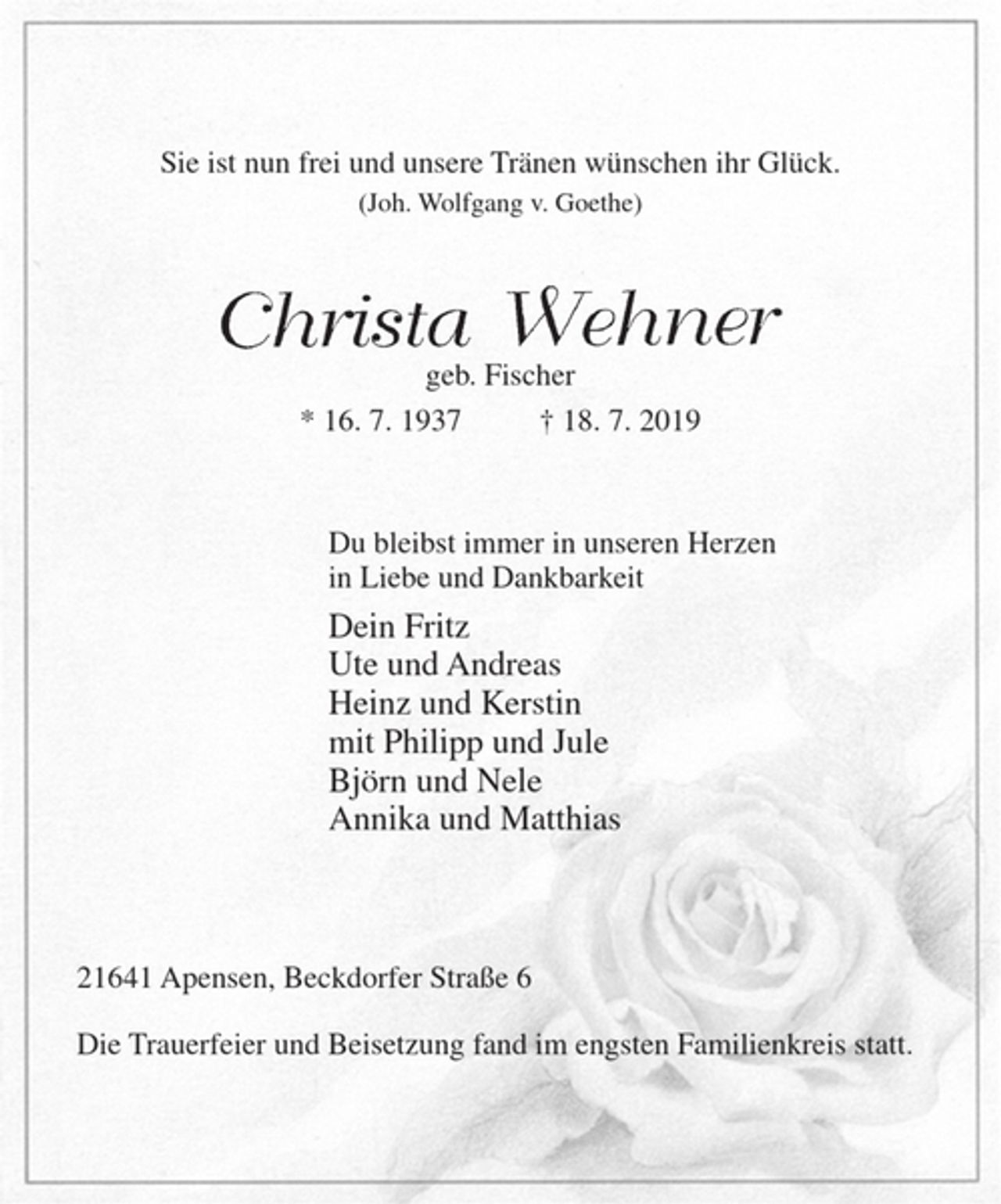 <p>Sie ist nun frei und unsere Tränen wünschen ihr Glück.<br />(Joh. Wolfgang v. Goethe)<br />Christa Wehner<br />geb. Fischer<br />* 16. 7. 1937 † 18. 7. 2019<br />Du bleibst immer in unseren Herzen<br />in Liebe und Dankbarkeit<br />Dein Fritz<br />Ute und Andreas<br />Heinz und Kerstin<br />mit Philipp und Jule<br />Björn und Nele<br />Annika und Matthias<br />21641 Apensen, Beckdorfer Straße 6</p><p>Die Trauerfeier und Beisetzung fand im engsten<br />Familienkreis statt.</p>