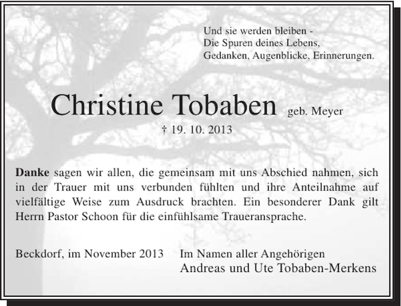 <p>Und sie werden bleiben Die Spuren deines Lebens,<br />Gedanken, Augenblicke, Erinnerungen.</p><p>Christine Tobaben</p><p>geb. Meyer</p><p>† 19. 10. 2013</p><p>Danke sagen wir allen, die gemeinsam mit uns Abschied nahmen, sich<br />in der Trauer mit uns verbunden fühlten und ihre Anteilnahme auf<br />vielfältige Weise zum Ausdruck brachten. Ein besonderer Dank gilt<br />Herrn Pastor Schoon für die einfühlsame Traueransprache.<br />Beckdorf, im November 2013</p><p>Im Namen aller Angehörigen</p><p>Andreas und Ute Tobaben-Merkens</p>