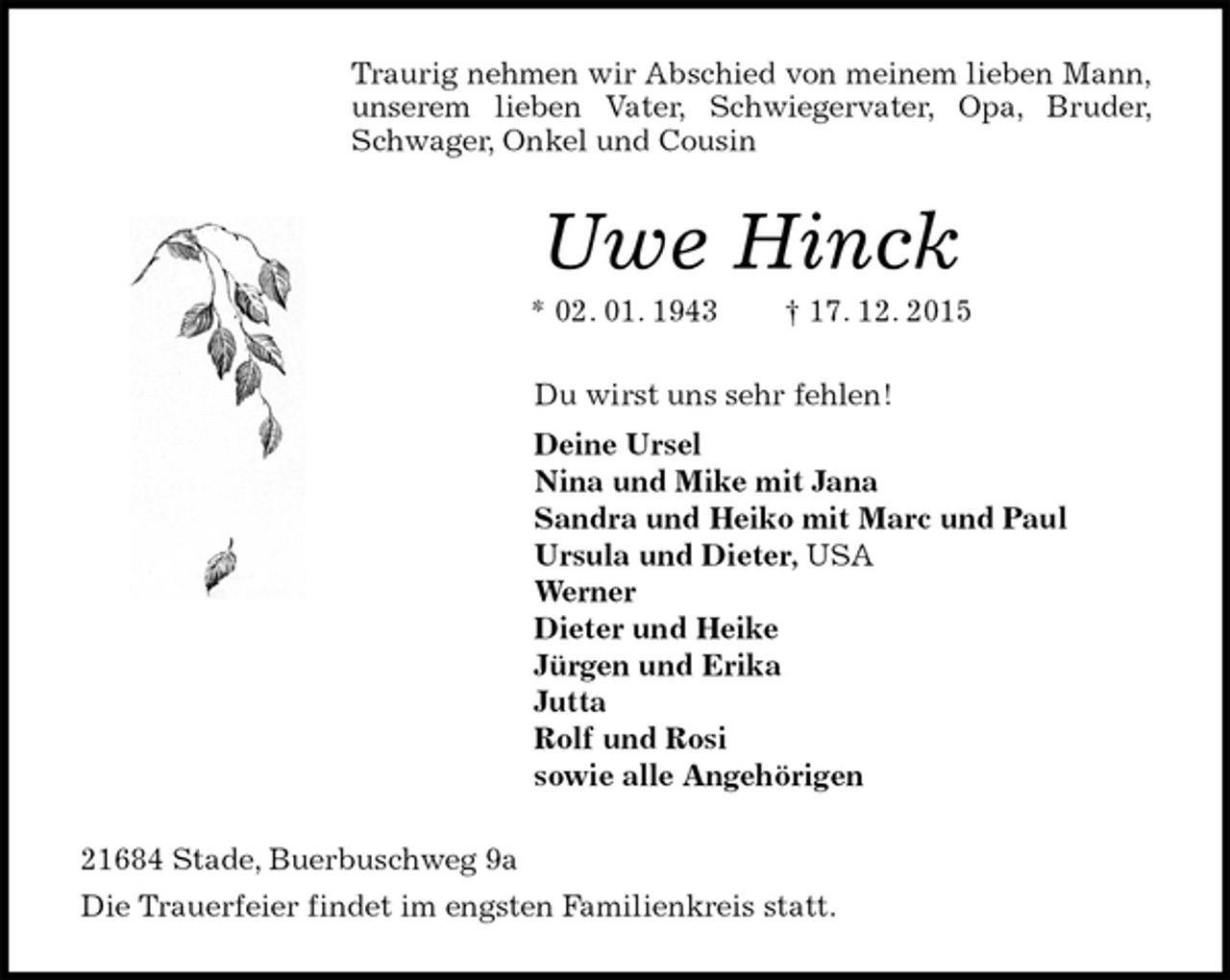<p>Traurig nehmen wir Abschied von meinem lieben Mann, unserem lieben Vater, Schwiegervater, Opa, Bruder, Schwager, Onkel und Cousin<br />Uwe Hinck<br />* 02. 01. 1943 † 17. 12. 2015<br />Du wirst uns sehr fehlen!<br />Deine Ursel<br />Nina und Mike mit Jana<br />Sandra und Heiko mit Marc und Paul<br />Ursula und Dieter, USA<br />Werner<br />Dieter und Heike<br />Jürgen und Erika<br />Jutta<br />Rolf und Rosi<br />sowie alle Angehörigen<br />21684 Stade, Buerbuschweg 9a<br />Die Trauerfeier findet im engsten Familienkreis statt.</p>