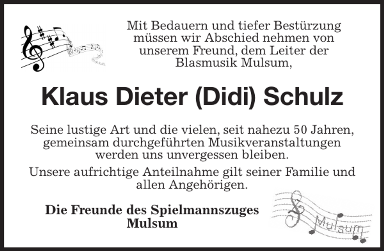 <p>Mit Bedauern und tiefer Bestürzung<br />müssen wir Abschied nehmen von<br />unserem Freund, dem Leiter der<br />Blasmusik Mulsum,<br />Klaus Dieter (Didi) Schulz<br />Seine lustige Art und die vielen, seit nahezu 50 Jahren, gemeinsam durchgeführten Musikveranstaltungen<br />werden uns unvergessen bleiben.<br />Unsere aufrichtige Anteilnahme gilt seiner Familie und allen Angehörigen.</p><p>Die Freunde des Spielmannszuges<br />Mulsum</p>