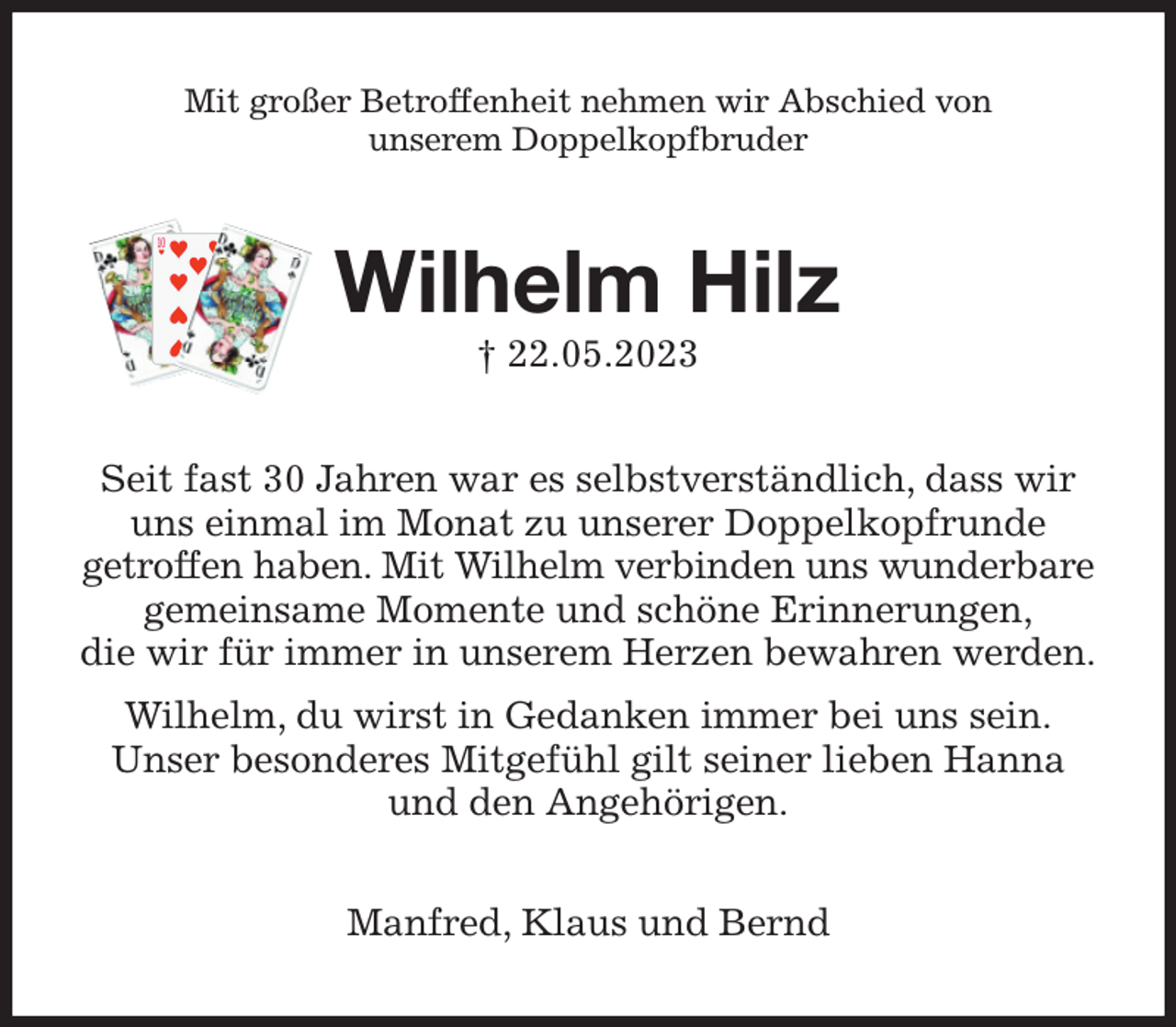 <p>Mit großer Betroffenheit nehmen wir Abschied von<br />unserem Doppelkopfbruder<br />Wilhelm Hilz<br />† 22.05.2023<br />Seit fast 30 Jahren war es selbstverständlich, dass wir<br />uns einmal im Monat zu unserer Doppelkopfrunde<br />getroffen haben. Mit Wilhelm verbinden uns wunderbare<br />gemeinsame Momente und schöne Erinnerungen,<br />die wir für immer in unserem Herzen bewahren werden.<br />Wilhelm, du wirst in Gedanken immer bei uns sein.<br />Unser besonderes Mitgefühl gilt seiner lieben Hanna<br />und den Angehörigen.<br />Manfred, Klaus und Bernd</p>