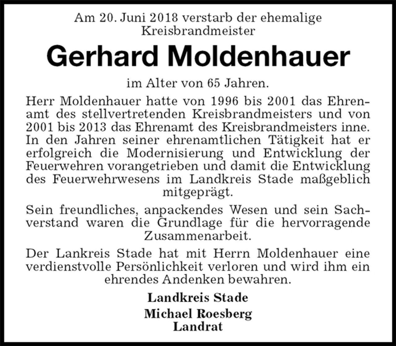 <p>Am 20. Juni 2018 verstarb der ehemalige<br />Kreisbrandmeister<br />Gerhard Moldenhauer<br />im Alter von 65 Jahren.<br />Herr Moldenhauer hatte von 1996 bis 2001 das Ehrenamt des stellvertretenden Kreisbrandmeisters und von 2001 bis 2013 das Ehrenamt des Kreisbrandmeisters inne.<br />In den Jahren seiner ehrenamtlichen Tätigkeit hat er<br />erfolgreich die Modernisierung und Entwicklung der Feuerwehren vorangetrieben und damit die Entwicklung<br />des Feuerwehrwesens im Landkreis Stade maßgeblich mitgeprägt.<br />Sein freundliches, anpackendes Wesen und sein Sachverstand waren die Grundlage für die hervorragende Zusammenarbeit.<br />Der Lankreis Stade hat mit Herrn Moldenhauer eine verdienstvolle Persönlichkeit verloren und wird ihm ein ehrendes Andenken bewahren.<br />Landkreis Stade<br />Michael Roesberg<br />Landrat</p>