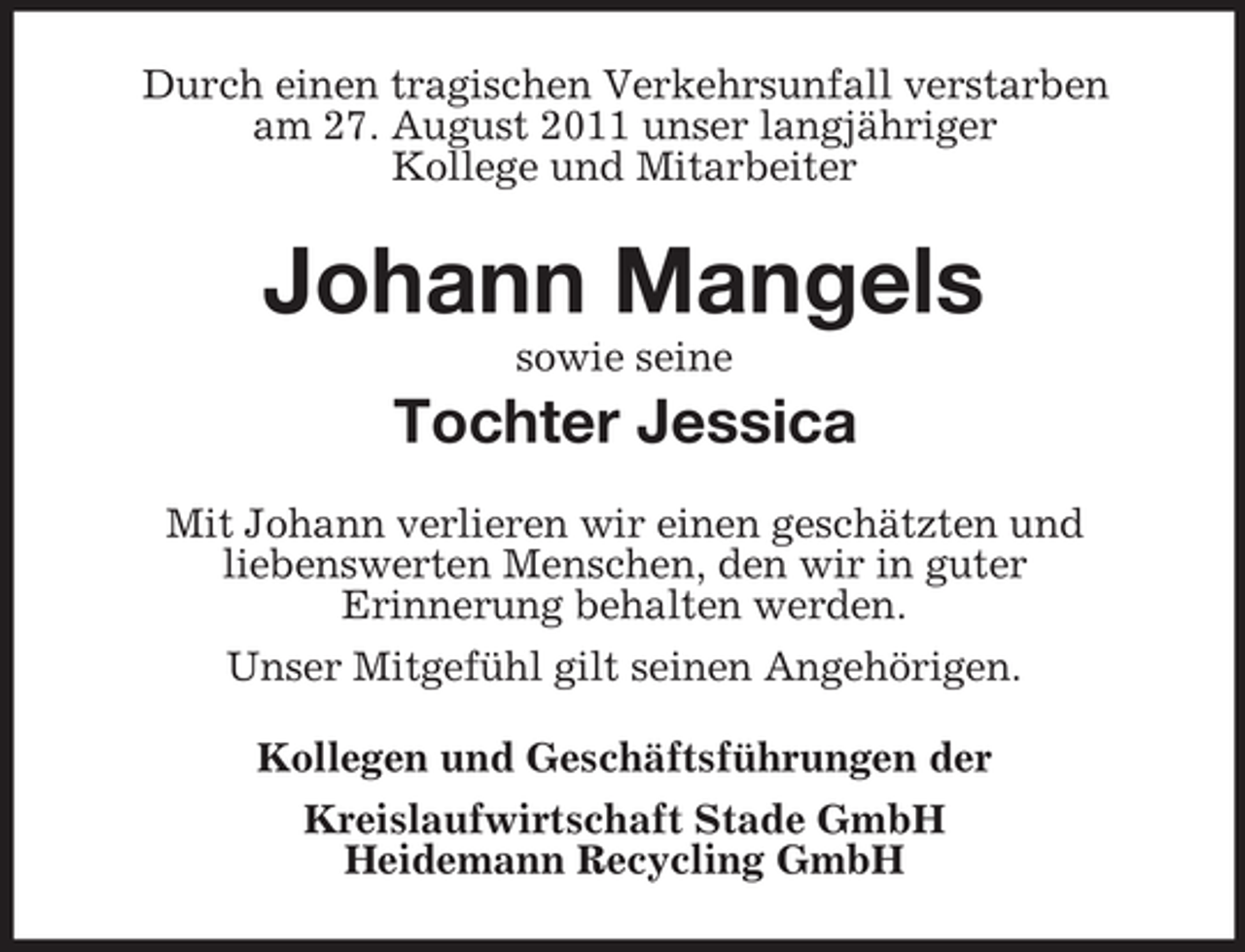 <p>Durch einen tragischen Verkehrsunfall verstarben<br />am 27. August 2011 unser langjähriger<br />Kollege und Mitarbeiter</p><p>Johann Mangels<br />sowie seine</p><p>Tochter Jessica<br />Mit Johann verlieren wir einen geschätzten und<br />liebenswerten Menschen, den wir in guter<br />Erinnerung behalten werden.<br />Unser Mitgefühl gilt seinen Angehörigen.<br />Kollegen und Geschäftsführungen der<br />Kreislaufwirtschaft Stade GmbH<br />Heidemann Recycling GmbH</p>