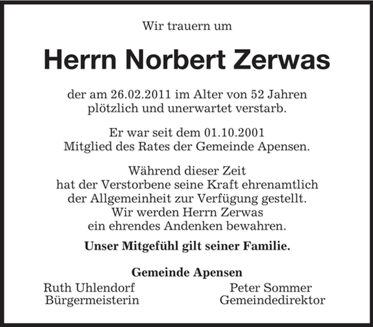 <p>Wir trauern um<br />Herrn Norbert Zerwas<br />der am 26.02.2011 im Alter von 52 Jahren<br />plötzlich und unerwartet verstarb.</p><p>Er war seit dem 01.10.2001<br />Mitglied des Rates der Gemeinde Apensen.</p><p>Während dieser Zeit<br />hat der Verstorbene seine Kraft ehrenamtlich<br />der Allgemeinheit zur Verfügung gestellt.<br />Wir werden Herrn Zerwas<br />ein ehrendes Andenken bewahren.<br />Unser Mitgefühl gilt seiner Familie.<br />Gemeinde Apensen<br />Ruth Uhlendorf Peter Sommer<br />Bürgermeisterin Gemeindedirektor</p>