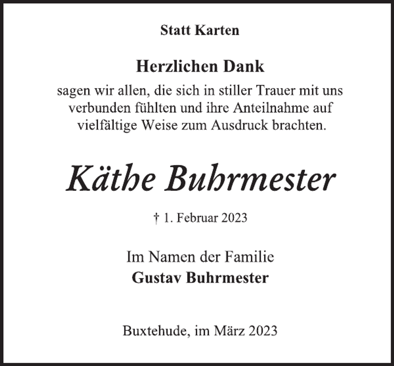 <p>Statt Karten<br />Herzlichen Dank<br />sagen wir allen, die sich in stiller Trauer mit uns<br />verbunden fühlten und ihre Anteilnahme auf<br />vielfältige Weise zum Ausdruck brachten.<br />Käthe Buhrmester<br />† 1. Februar 2023<br />Im Namen der Familie<br />Gustav Buhrmester<br />Buxtehude, im März 2023</p>