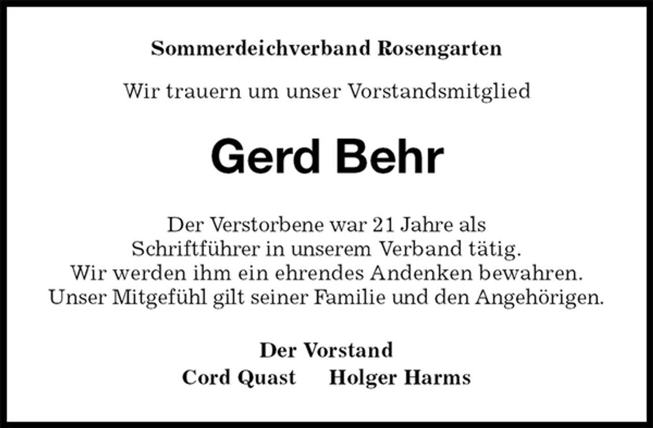 <p>Sommerdeichverband Rosengarten</p>
<p>Wir trauern um unser Vorstandsmitglied<br />Gerd Behr<br />Der Verstorbene war 21 Jahre als<br />Schriftführer in unserem Verband tätig.<br />Wir werden ihm ein ehrendes Andenken bewahren.<br />Unser Mitgefühl gilt seiner Familie und den Angehörigen.<br />Der Vorstand<br />Cord Quast Holger Harms</p>