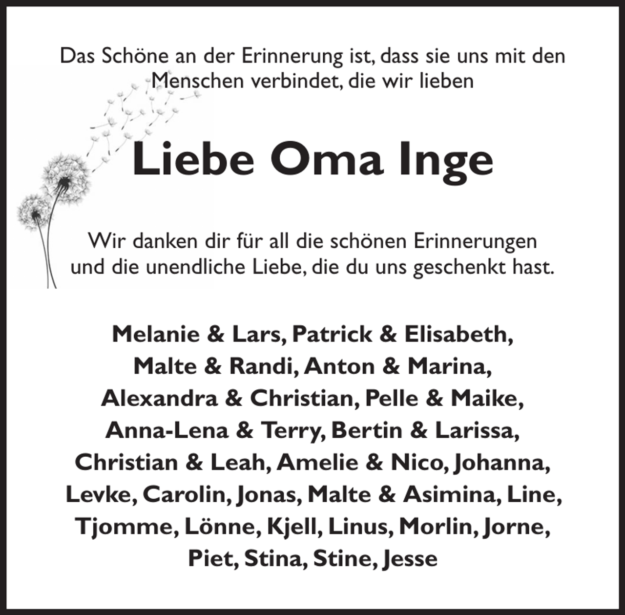 <p>Das Schöne an der Erinnerung ist, dass sie uns mit den Menschen verbindet, die wir lieben<br />Liebe Oma Inge<br />Wir danken dir für all die schönen Erinnerungen<br />und die unendliche Liebe, die du uns geschenkt hast.<br />Melanie &amp; Lars, Patrick &amp; Elisabeth,<br />Malte &amp; Randi, Anton &amp; Marina,<br />Alexandra &amp; Christian, Pelle &amp; Maike,<br />Anna-Lena &amp; Terry, Bertin &amp; Larissa,<br />Christian &amp; Leah, Amelie &amp; Nico, Johanna,<br />Levke, Carolin, Jonas, Malte &amp; Asimina, Line, Tjomme, Lönne, Kjell, Linus, Morlin, Jorne,<br />Piet, Stina, Stine, Jesse</p>