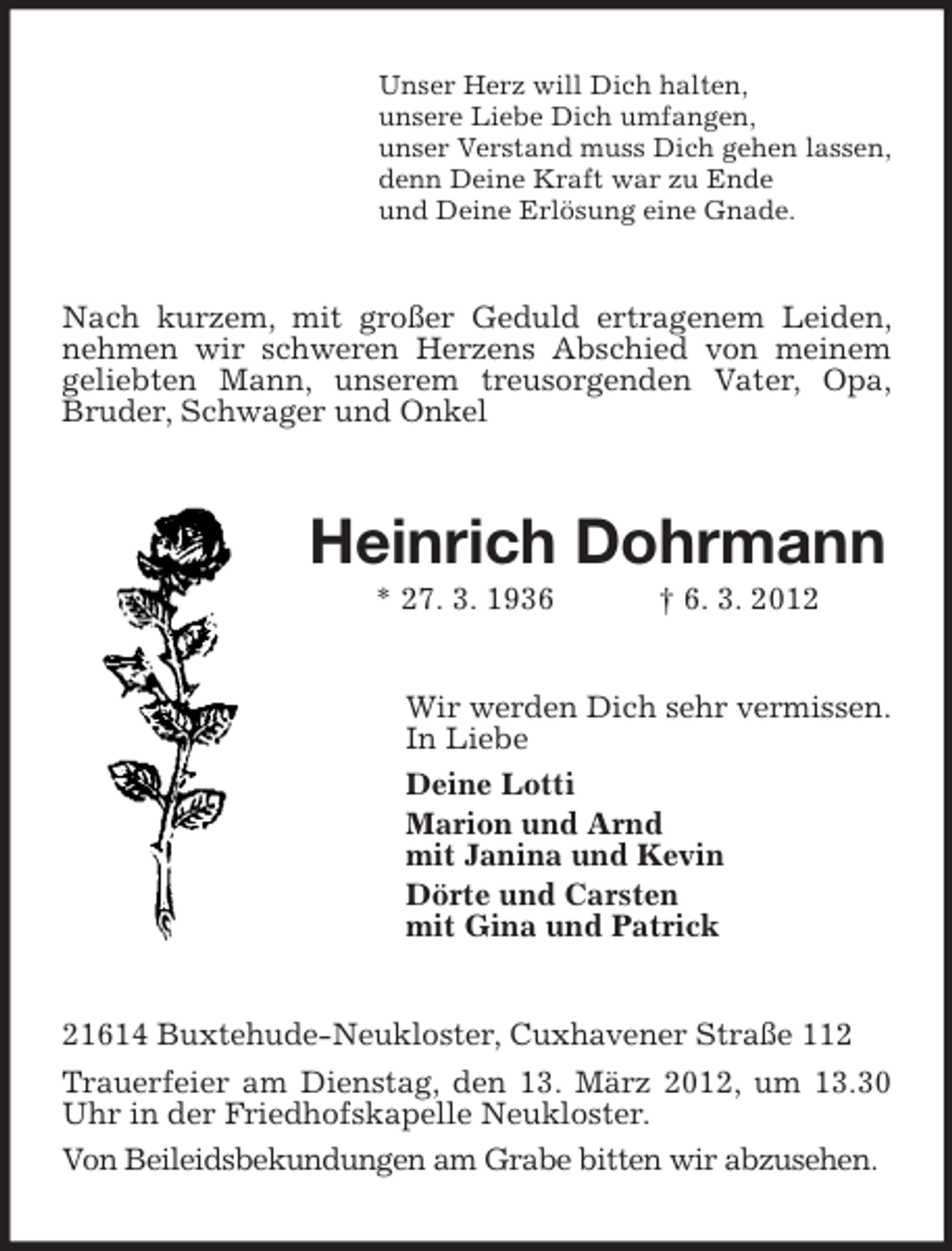 <p>Unser Herz will Dich halten,<br />unsere Liebe Dich umfangen,<br />unser Verstand muss Dich gehen lassen,<br />denn Deine Kraft war zu Ende<br />und Deine Erlösung eine Gnade.</p><p>Nach kurzem, mit großer Geduld ertragenem Leiden,<br />nehmen wir schweren Herzens Abschied von meinem<br />geliebten Mann, unserem treusorgenden Vater, Opa,<br />Bruder, Schwager und Onkel</p><p>Heinrich Dohrmann<br />* 27. 3. 1936</p><p>† 6. 3. 2012</p><p>Wir werden Dich sehr vermissen.<br />In Liebe<br />Deine Lotti<br />Marion und Arnd<br />mit Janina und Kevin<br />Dörte und Carsten<br />mit Gina und Patrick</p><p>21614 Buxtehude-Neukloster, Cuxhavener Straße 112<br />Trauerfeier am Dienstag, den 13. März 2012, um 13.30<br />Uhr in der Friedhofskapelle Neukloster.<br />Von Beileidsbekundungen am Grabe bitten wir abzusehen.</p>