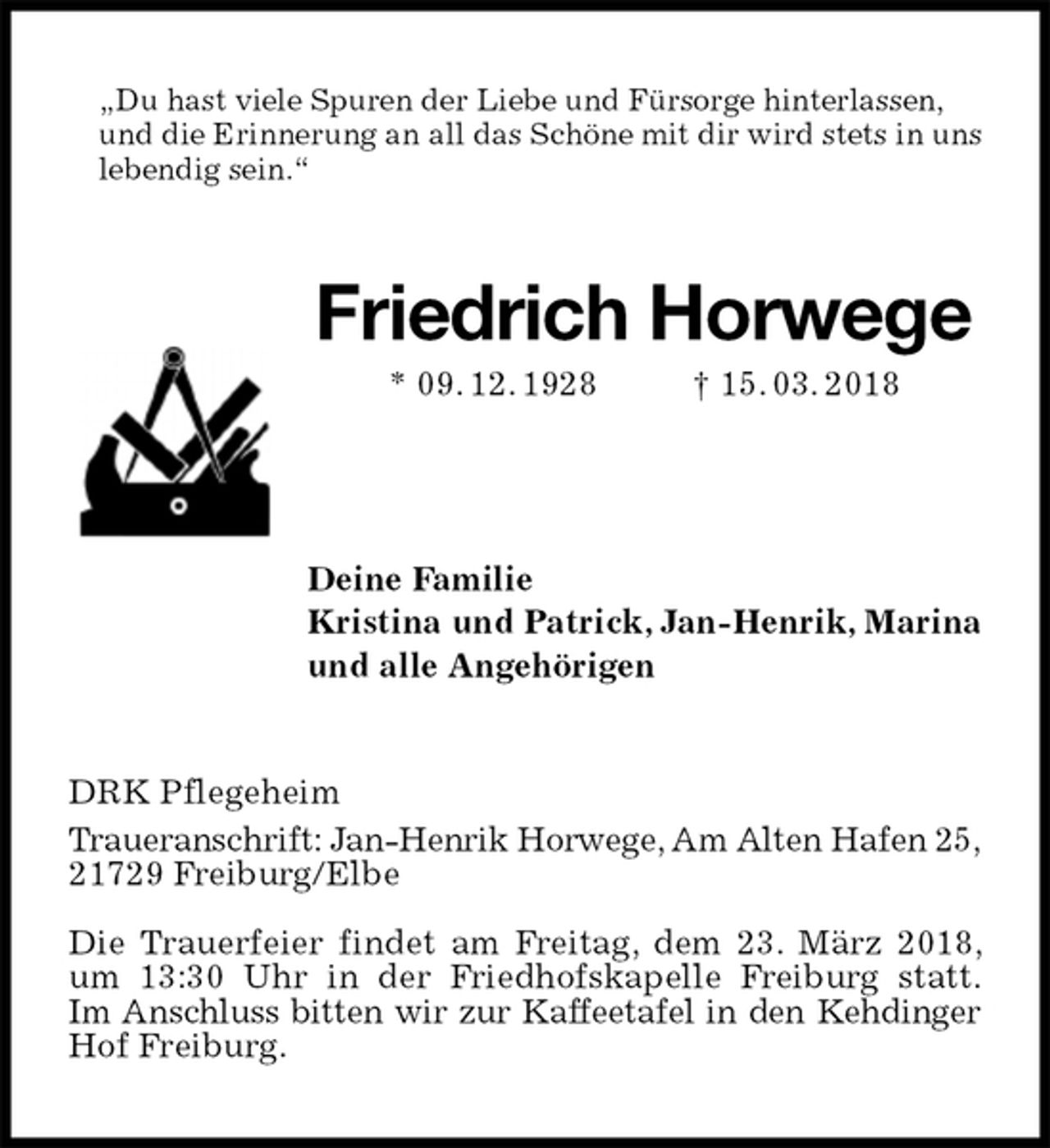 <p>„Du hast viele Spuren der Liebe und Fürsorge hinterlassen,<br />und die Erinnerung an all das Schöne mit dir wird stets in uns lebendig sein.“<br />Friedrich Horwege<br />* 09. 12. 1928 † 15. 03. 2018<br />Deine Familie<br />Kristina und Patrick, Jan-Henrik, Marina<br />und alle Angehörigen<br />DRK Pflegeheim<br />Traueranschrift: Jan-Henrik Horwege, Am Alten Hafen 25,<br />21729 Freiburg/Elbe</p><p>Die Trauerfeier findet am Freitag, dem 23. März 2018, um 13:30 Uhr in der Friedhofskapelle Freiburg statt.<br />Im Anschluss bitten wir zur Kaffeetafel in den Kehdinger Hof Freiburg.</p>