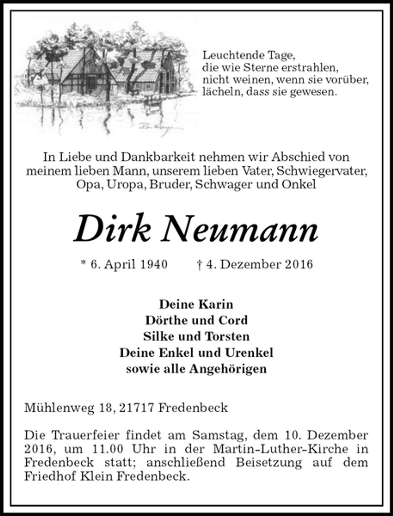 <p>Leuchtende Tage,<br />die wie Sterne erstrahlen,<br />nicht weinen, wenn sie vorüber,<br />lächeln, dass sie gewesen.</p><p>In Liebe und Dankbarkeit nehmen wir Abschied von<br />meinem lieben Mann, unserem lieben Vater, Schwiegervater, Opa, Uropa, Bruder, Schwager und Onkel<br />Dirk Neumann<br />* 6. April 1940 † 4. Dezember 2016<br />Deine Karin<br />Dörthe und Cord<br />Silke und Torsten<br />Deine Enkel und Urenkel<br />sowie alle Angehörigen<br />Mühlenweg 18, 21717 Fredenbeck</p><p>Die Trauerfeier findet am Samstag, dem 10. Dezember 2016, um 11.00 Uhr in der Martin-Luther-Kirche in<br />Fredenbeck statt; anschließend Beisetzung auf dem Friedhof Klein Fredenbeck.</p>