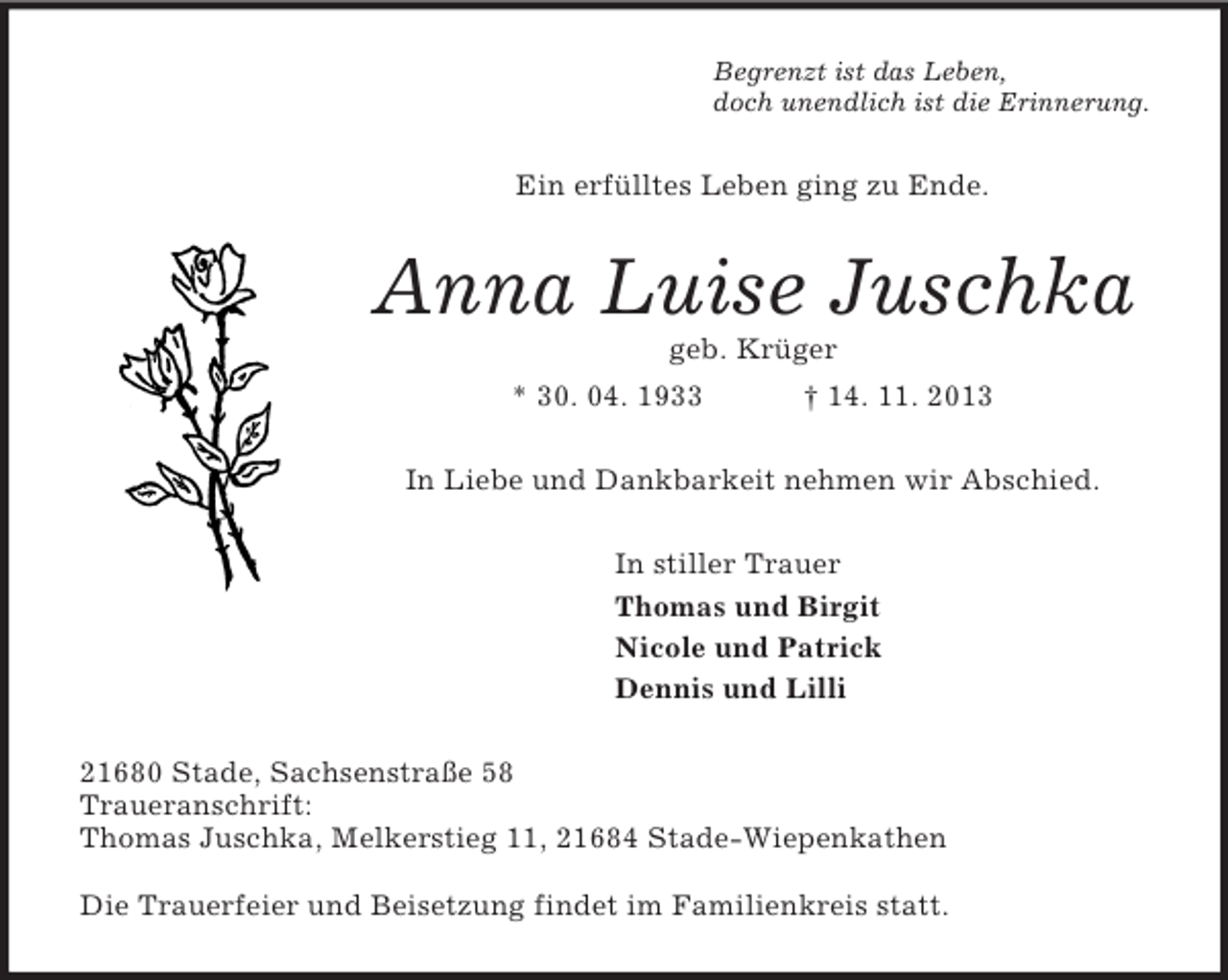 <p>Begrenzt ist das Leben,<br />doch unendlich ist die Erinnerung.<br />Ein erfülltes Leben ging zu Ende.<br />Anna Luise Juschka<br />geb. Krüger<br />* 30. 04. 1933 † 14. 11. 2013<br />In Liebe und Dankbarkeit nehmen wir Abschied.<br />In stiller Trauer<br />Thomas und Birgit<br />Nicole und Patrick<br />Dennis und Lilli<br />21680 Stade, Sachsenstraße 58<br />Traueranschrift:<br />Thomas Juschka, Melkerstieg 11, 21684 Stade-Wiepenkathen</p><p>Die Trauerfeier und Beisetzung findet im Familienkreis statt.</p>