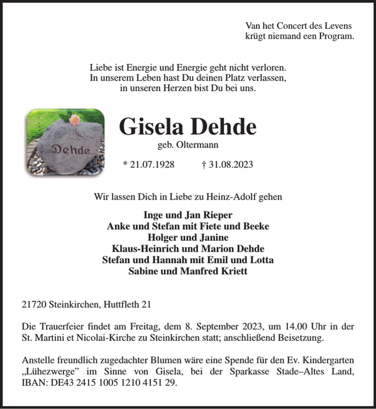 <p>Van het Concert des Levens<br />krügt niemand een Program.<br />Liebe ist Energie und Energie geht nicht verloren.<br />In unserem Leben hast Du deinen Platz verlassen,<br />in unseren Herzen bist Du bei uns.<br />Gisela Dehde<br />geb. Oltermann</p><p>* 21.07.1928 † 31.08.2023<br />Wir lassen Dich in Liebe zu Heinz-Adolf gehen<br />Inge und Jan Rieper<br />Anke und Stefan mit Fiete und Beeke<br />Holger und Janine<br />Klaus-Heinrich und Marion Dehde<br />Stefan und Hannah mit Emil und Lotta<br />Sabine und Manfred Kriett<br />21720 Steinkirchen, Huttfleth 21</p><p>Die Trauerfeier findet am Freitag, dem 8. September 2023, um 14.00 Uhr in der<br />St. Martini et Nicolai-Kirche zu Steinkirchen statt; anschließend Beisetzung.</p><p>Anstelle freundlich zugedachter Blumen wäre eine Spende für den Ev. Kindergarten „Lühezwerge” im Sinne von Gisela, bei der Sparkasse Stade-Altes Land,<br />IBAN: DE43 2415 1005 1210 4151 29.</p>