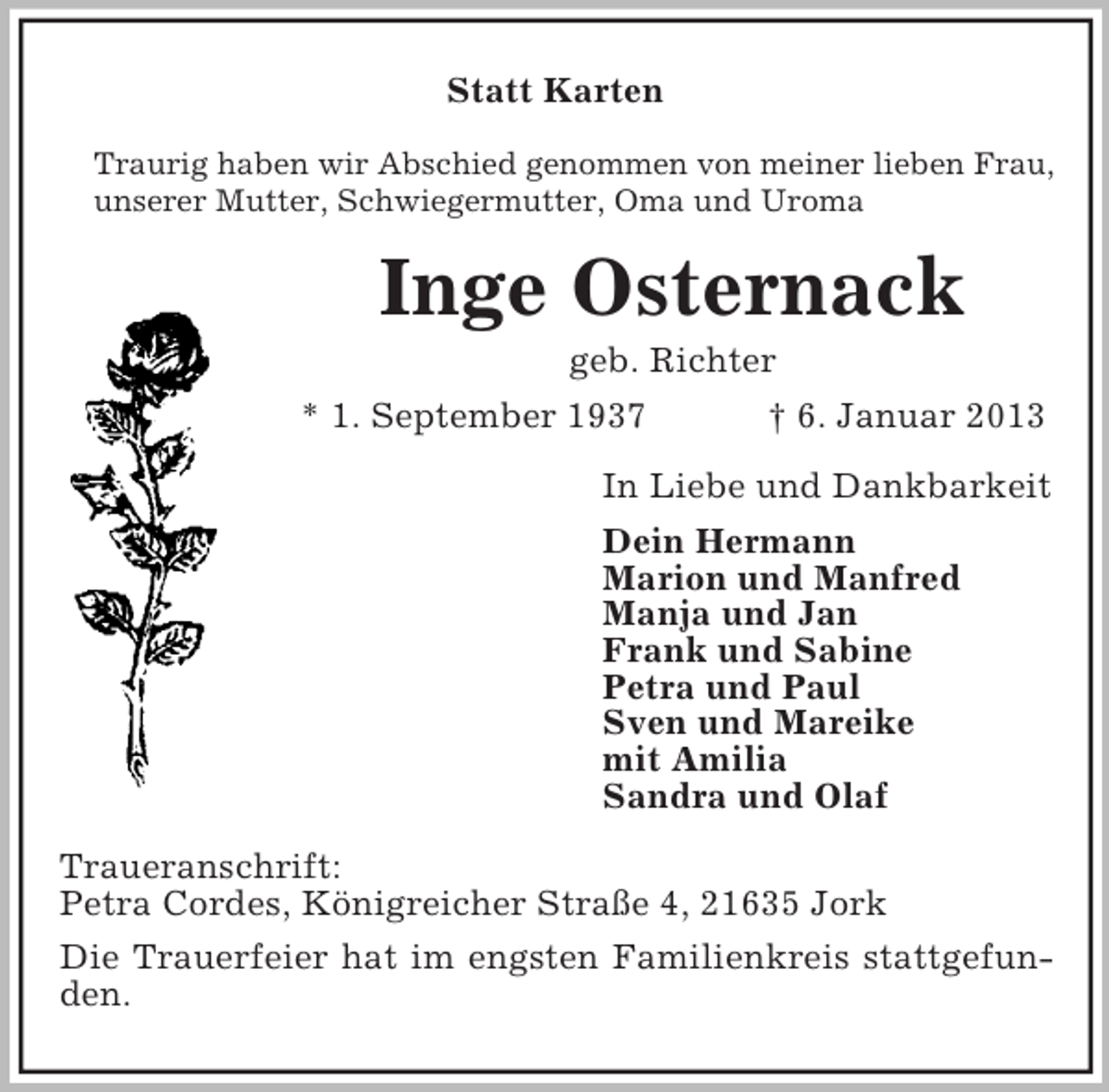 <p>Statt Karten<br />Traurig haben wir Abschied genommen von meiner lieben Frau,<br />unserer Mutter, Schwiegermutter, Oma und Uroma</p><p>Inge Osternack<br />geb. Richter<br />* 1. September 1937<br />† 6. Januar 2013<br />In Liebe und Dankbarkeit<br />Dein Hermann<br />Marion und Manfred<br />Manja und Jan<br />Frank und Sabine<br />Petra und Paul<br />Sven und Mareike<br />mit Amilia<br />Sandra und Olaf<br />Traueranschrift:<br />Petra Cordes, Königreicher Straße 4, 21635 Jork<br />Die Trauerfeier hat im engsten Familienkreis stattgefunden.</p>