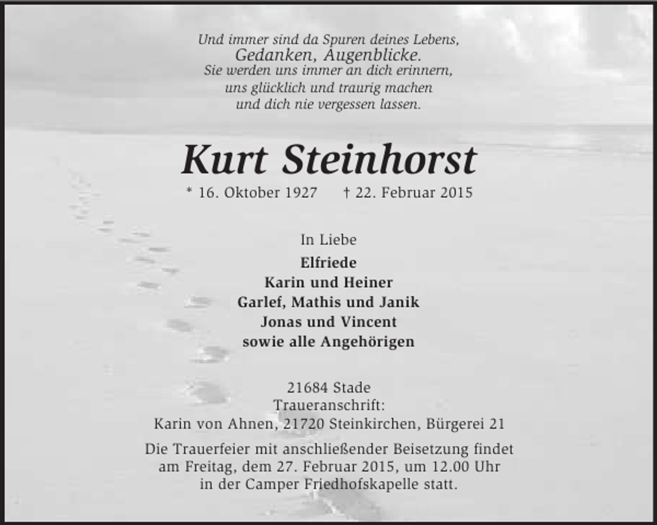 <p>Und immer sind da Spuren deines Lebens,<br />Gedanken, Augenblicke.<br />Sie werden uns immer an dich erinnern,<br />uns glücklich und traurig machen<br />und dich nie vergessen lassen.<br />Kurt Steinhorst<br />* 16. Oktober 1927 † 22. Februar 2015<br />In Liebe<br />Elfriede<br />Karin und Heiner<br />Garlef, Mathis und Janik<br />Jonas und Vincent<br />sowie alle Angehörigen<br />21684 Stade<br />Traueranschrift:<br />Karin von Ahnen, 21720 Steinkirchen, Bürgerei 21<br />Die Trauerfeier mit anschließender Beisetzung findet<br />am Freitag, dem 27. Februar 2015, um 12.00 Uhr<br />in der Camper Friedhofskapelle statt.</p>