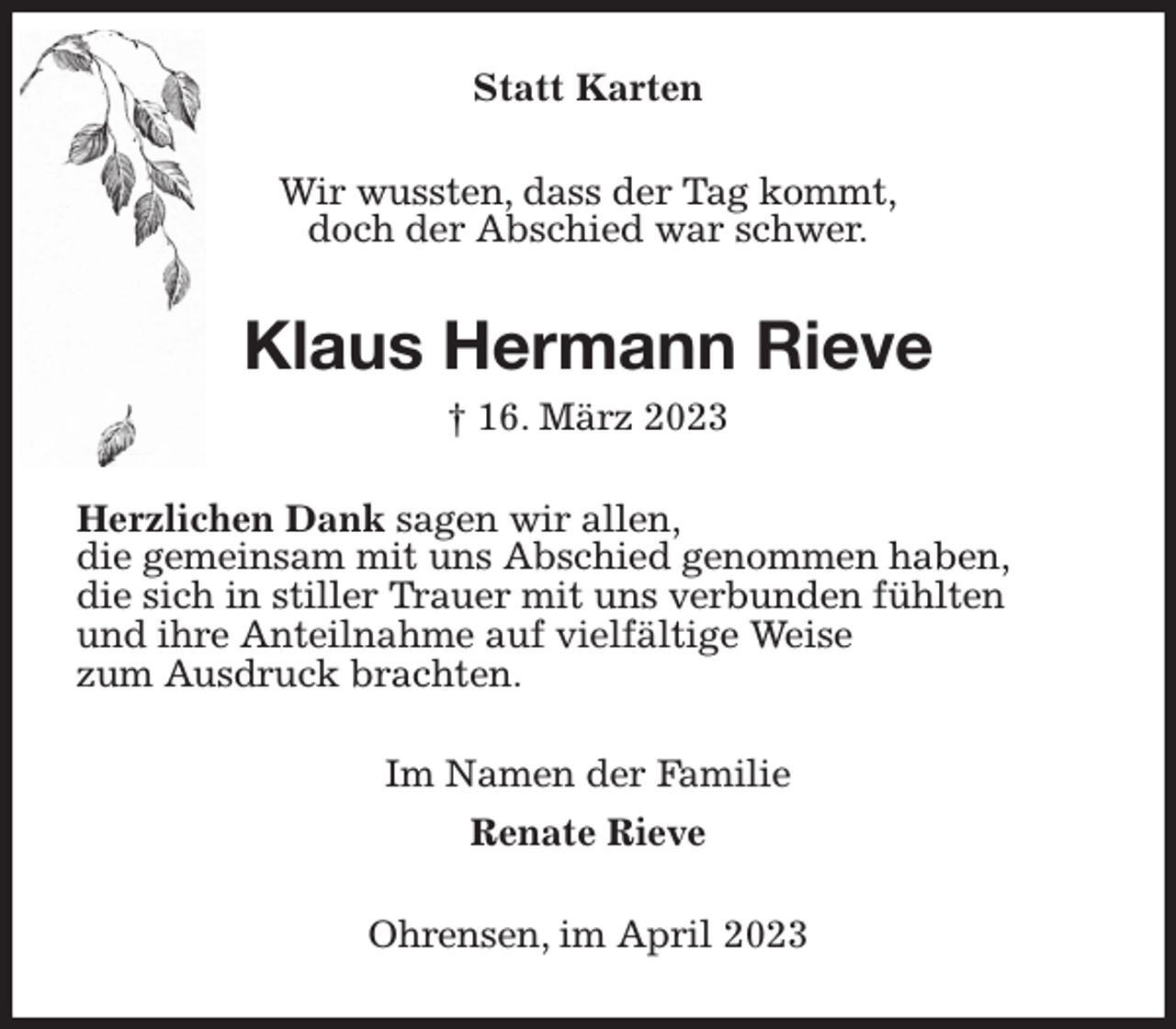 <p>Statt Karten<br />Wir wussten, dass der Tag kommt,<br />doch der Abschied war schwer.<br />Klaus Hermann Rieve<br />† 16. März 2023<br />Herzlichen Dank sagen wir allen,<br />die gemeinsam mit uns Abschied genommen haben,<br />die sich in stiller Trauer mit uns verbunden fühlten<br />und ihre Anteilnahme auf vielfältige Weise<br />zum Ausdruck brachten.<br />Im Namen der Familie<br />Renate Rieve<br />Ohrensen, im April 2023</p>