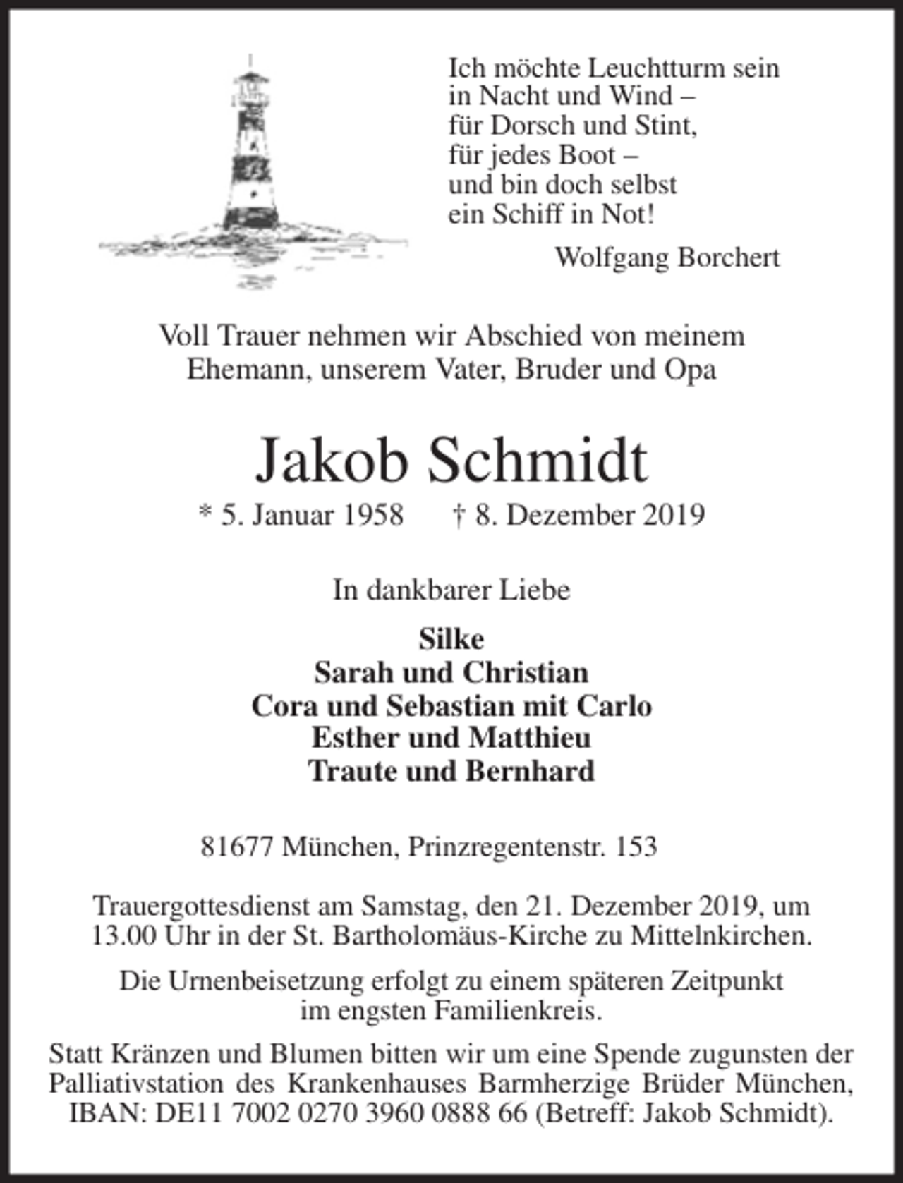 <p>Ich möchte Leuchtturm sein<br />in Nacht und Wind –<br />für Dorsch und Stint,<br />für jedes Boot –<br />und bin doch selbst<br />ein Schiff in Not!<br />Wolfgang Borchert<br />Voll Trauer nehmen wir Abschied von meinem<br />Ehemann, unserem Vater, Bruder und Opa<br />Jakob Schmidt<br />* 5. Januar 1958 † 8. Dezember 2019<br />In dankbarer Liebe<br />Silke<br />Sarah und Christian<br />Cora und Sebastian mit Carlo<br />Esther und Matthieu<br />Traute und Bernhard<br />81677 München, Prinzregentenstr. 153</p>
<p>Trauergottesdienst am Samstag, den 21. Dezember 2019, um<br />13.00 Uhr in der St. Bartholomäus-Kirche zu Mittelnkirchen.<br />Die Urnenbeisetzung erfolgt zu einem späteren Zeitpunkt<br />im engsten Familienkreis.<br />Statt Kränzen und Blumen bitten wir um eine Spende zugunsten der Palliativstation des Krankenhauses Barmherzige Brüder München,<br />IBAN: DE11 7002 0270 3960 0888 66 (Betreff: Jakob Schmidt).</p>