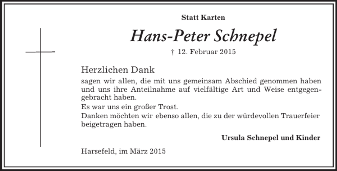 <p>Statt Karten<br />Hans-Peter Schnepel<br />† 12. Februar 2015<br />Herzlichen Dank<br />sagen wir allen, die mit uns gemeinsam Abschied genommen haben und uns ihre Anteilnahme auf vielfältige Art und Weise entgegen-<br />gebracht haben.<br />Es war uns ein großer Trost.<br />Danken möchten wir ebenso allen, die zu der würdevollen Trauerfeier<br />beigetragen haben.<br />Ursula Schnepel und Kinder<br />Harsefeld, im März 2015</p>