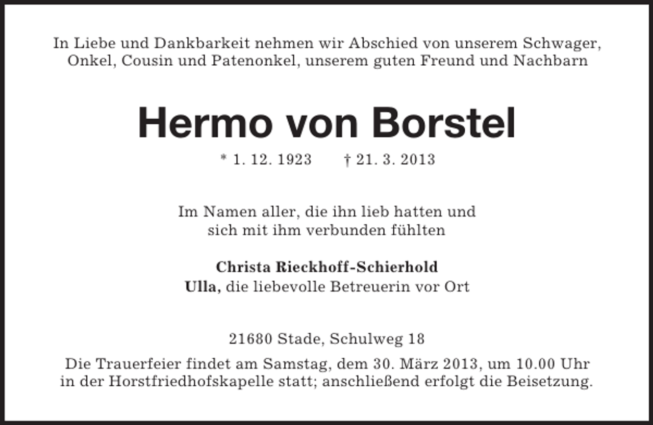 <p>In Liebe und Dankbarkeit nehmen wir Abschied von unserem Schwager,<br />Onkel, Cousin und Patenonkel, unserem guten Freund und Nachbarn<br />Hermo von Borstel<br />* 1. 12. 1923 † 21. 3. 2013<br />Im Namen aller, die ihn lieb hatten und<br />sich mit ihm verbunden fühlten</p><p>Christa Rieckhoff-Schierhold<br />Ulla, die liebevolle Betreuerin vor Ort<br />21680 Stade, Schulweg 18<br />Die Trauerfeier findet am Samstag, dem 30. März 2013, um 10.00 Uhr<br />in der Horstfriedhofskapelle statt; anschließend erfolgt die Beisetzung.</p>