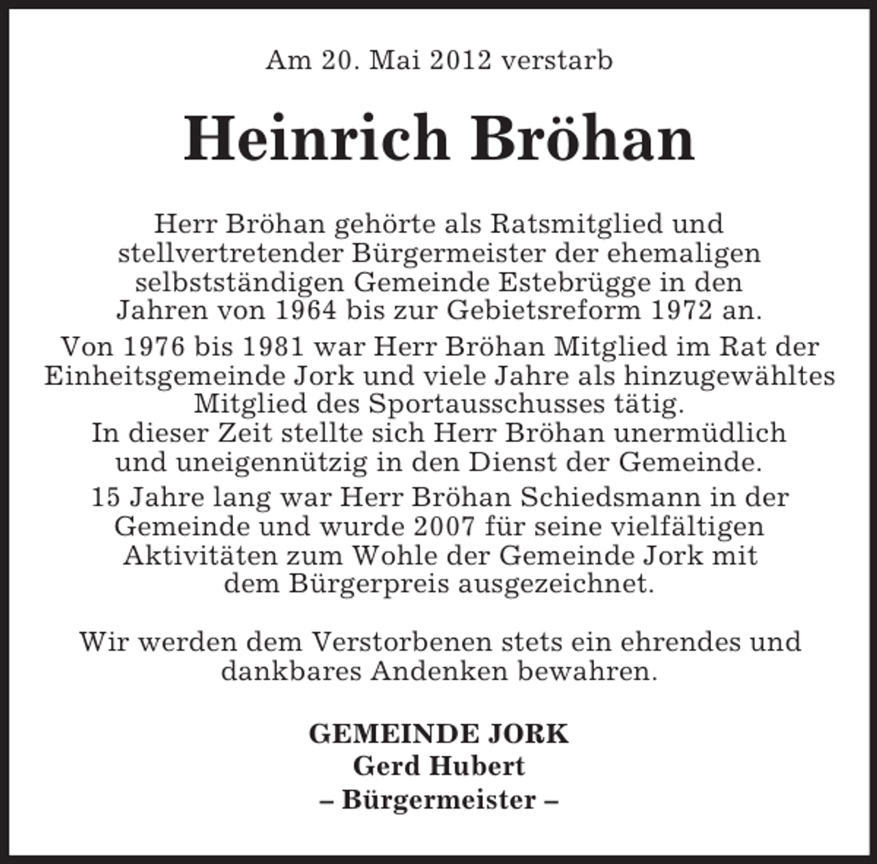 <p>Am 20. Mai 2012 verstarb</p><p>Heinrich Bröhan<br />Herr Bröhan gehörte als Ratsmitglied und<br />stellvertretender Bürgermeister der ehemaligen<br />selbstständigen Gemeinde Estebrügge in den<br />Jahren von 1964 bis zur Gebietsreform 1972 an.<br />Von 1976 bis 1981 war Herr Bröhan Mitglied im Rat der<br />Einheitsgemeinde Jork und viele Jahre als hinzugewähltes<br />Mitglied des Sportausschusses tätig.<br />In dieser Zeit stellte sich Herr Bröhan unermüdlich<br />und uneigennützig in den Dienst der Gemeinde.<br />15 Jahre lang war Herr Bröhan Schiedsmann in der<br />Gemeinde und wurde 2007 für seine vielfältigen<br />Aktivitäten zum Wohle der Gemeinde Jork mit<br />dem Bürgerpreis ausgezeichnet.<br />Wir werden dem Verstorbenen stets ein ehrendes und<br />dankbares Andenken bewahren.<br />GEMEINDE JORK<br />Gerd Hubert<br />– Bürgermeister –</p>