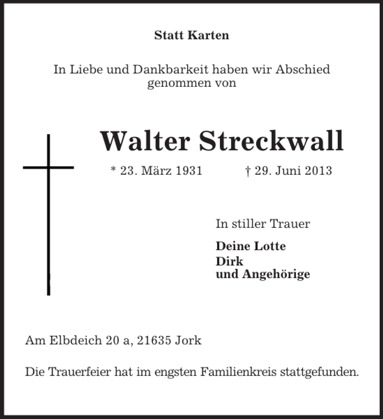 <p>Statt Karten<br />In Liebe und Dankbarkeit haben wir Abschied<br />genommen von<br />Walter Streckwall<br />* 23. März 1931 † 29. Juni 2013<br />In stiller Trauer<br />Deine Lotte<br />Dirk<br />und Angehörige<br />Am Elbdeich 20 a, 21635 Jork<br />Die Trauerfeier hat im engsten Familienkreis stattgefunden.</p>