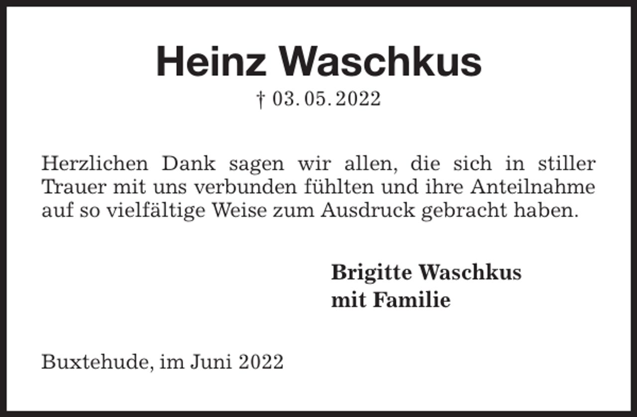 <p>Heinz Waschkus<br />† 03. 05. 2022<br />Herzlichen Dank sagen wir allen, die sich in stiller Trauer mit uns verbunden fühlten und ihre Anteilnahme<br />auf so vielfältige Weise zum Ausdruck gebracht haben.<br />Brigitte Waschkus<br />mit Familie<br />Buxtehude, im Juni 2022</p>