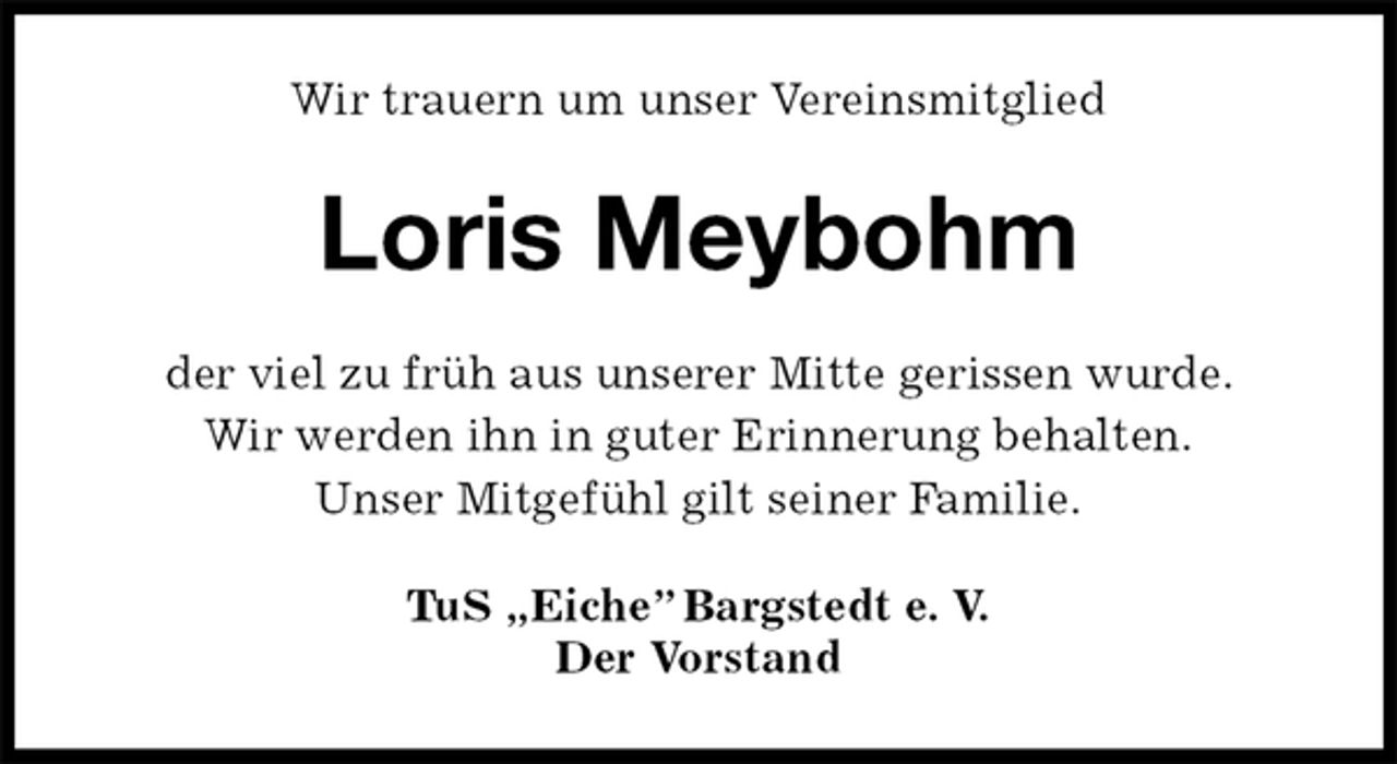 <p>Wir trauern um unser Vereinsmitglied<br />Loris Meybohm<br />der viel zu früh aus unserer Mitte gerissen wurde.<br />Wir werden ihn in guter Erinnerung behalten.<br />Unser Mitgefühl gilt seiner Familie.<br />TuS „Eiche” Bargstedt e. V.<br />Der Vorstand</p>