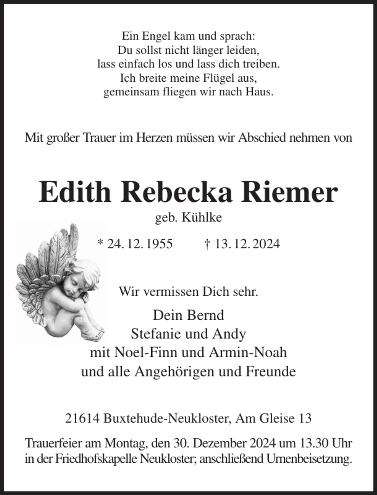 <p>Ein Engel kam und sprach:<br />Du sollst nicht länger leiden,<br />lass einfach los und lass dich treiben.<br />Ich breite meine Flügel aus,<br />gemeinsam fliegen wir nach Haus.<br />Mit großer Trauer im Herzen müssen wir Abschied nehmen von<br />Edith Rebecka Riemer<br />geb. Kühlke<br />* 24. 12. 1955 † 13. 12. 2024<br />Wir vermissen Dich sehr.<br />Dein Bernd<br />Stefanie und Andy<br />mit Noel-Finn und Armin-Noah<br />und alle Angehörigen und Freunde<br />21614 Buxtehude-Neukloster, Am Gleise 13<br />Trauerfeier am Montag, den 30. Dezember 2024 um 13.30 Uhr<br />in der Friedhofskapelle Neukloster; anschließend Urnenbeisetzung.</p>