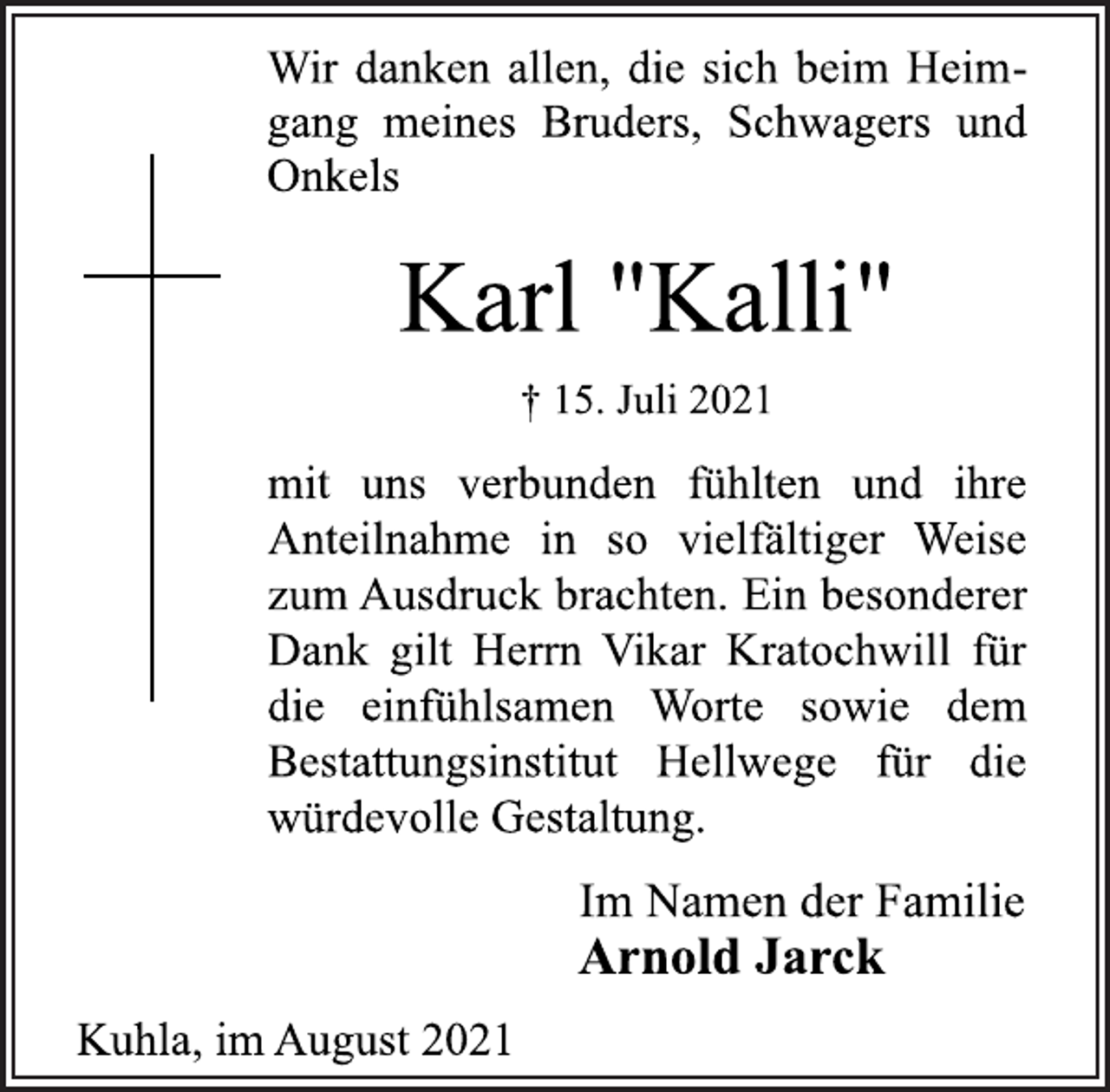 <p>Wir danken allen, die sich beim Heimgang<br />meines Bruders, Schwagers und Onkels<br />Karl "Kalli"<br />† 15. Juli 2021<br />mit uns verbunden fühlten und ihre<br />Anteilnahme in so vielfältiger Weise<br />zum Ausdruck brachten. Ein besonderer<br />Dank gilt Herrn Vikar Kratochwill für<br />die einfühlsamen Worte sowie dem<br />Bestattungsinstitut Hellwege für die<br />würdevolle Gestaltung.<br />Im Namen der Familie<br />Arnold Jarck<br />Kuhla, im August 2021</p>