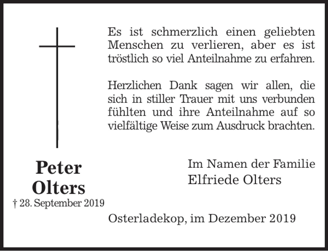 <p>Es ist schmerzlich einen geliebten<br />Menschen zu verlieren, aber es ist<br />tröstlich so viel Anteilnahme zu erfahren.</p>
<p>Herzlichen Dank sagen wir allen, die<br />sich in stiller Trauer mit uns verbunden<br />fühlten und ihre Anteilnahme auf so<br />vielfältige Weise zum Ausdruck brachten.<br />Im Namen der Familie<br />Elfriede Olters<br />Osterladekop, im Dezember 2019<br />Peter<br />Olters<br />† 28. September 2019</p>